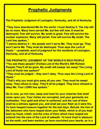 Prophetic Judgments
The Prophetic Judgment of Lexington, Kentucky, and all of Kentucky
“They have abandoned Me for the world. I must destroy it. The city will
be no more. Many have served Me, but few will now. It must be
destroyed. Few will survive. My wrath is great. Few will survive the
nuclear explosion. Many will perish. Few will survive My wrath. The
Lord has spoken.”
“I wanna destroy it – the people won’t serve Me. They must go. They
won’t serve Me. They must be destroyed. Thus says the Lord of
Hosts.” --prophetic word of judgment for the residents of Lexington,
Kentucky, and all of Kentucky
THE PROPHETIC JUDGMENT OF THE WORLD’S RICH PEOPLE
“You see these people? (Forbes List of the World’s 500 Richest
People) They’ll all be gone. My wrath will sweep ‘em away! The Living
Lord of Hosts has spoken!”
“They must be judged – they won’t obey. Thus says the Living Lord of
Hosts.”
“That’s why you must give away all you own. They must be swept
away. They refuse to obey. They’ll all be judged. They have refused to
obey Me. Your LORD has spoken.”
Go to now, ye rich men, weep and howl for your miseries that shall
come upon you. Your riches are corrupted, and your garments are
motheaten. Your gold and silver is cankered; and the rust of them
shall be a witness against you, and shall eat your flesh as it were fire.
Ye have heaped treasure together for the last days. Behold, the hire of
the labourers who have reaped down your fields, which is of you kept
back by fraud, crieth: and the cries of them which have reaped are
entered into the ears of the Lord of sabaoth. Ye have lived in pleasure
on the earth, and been wanton; ye have nourished your hearts, as in a
 