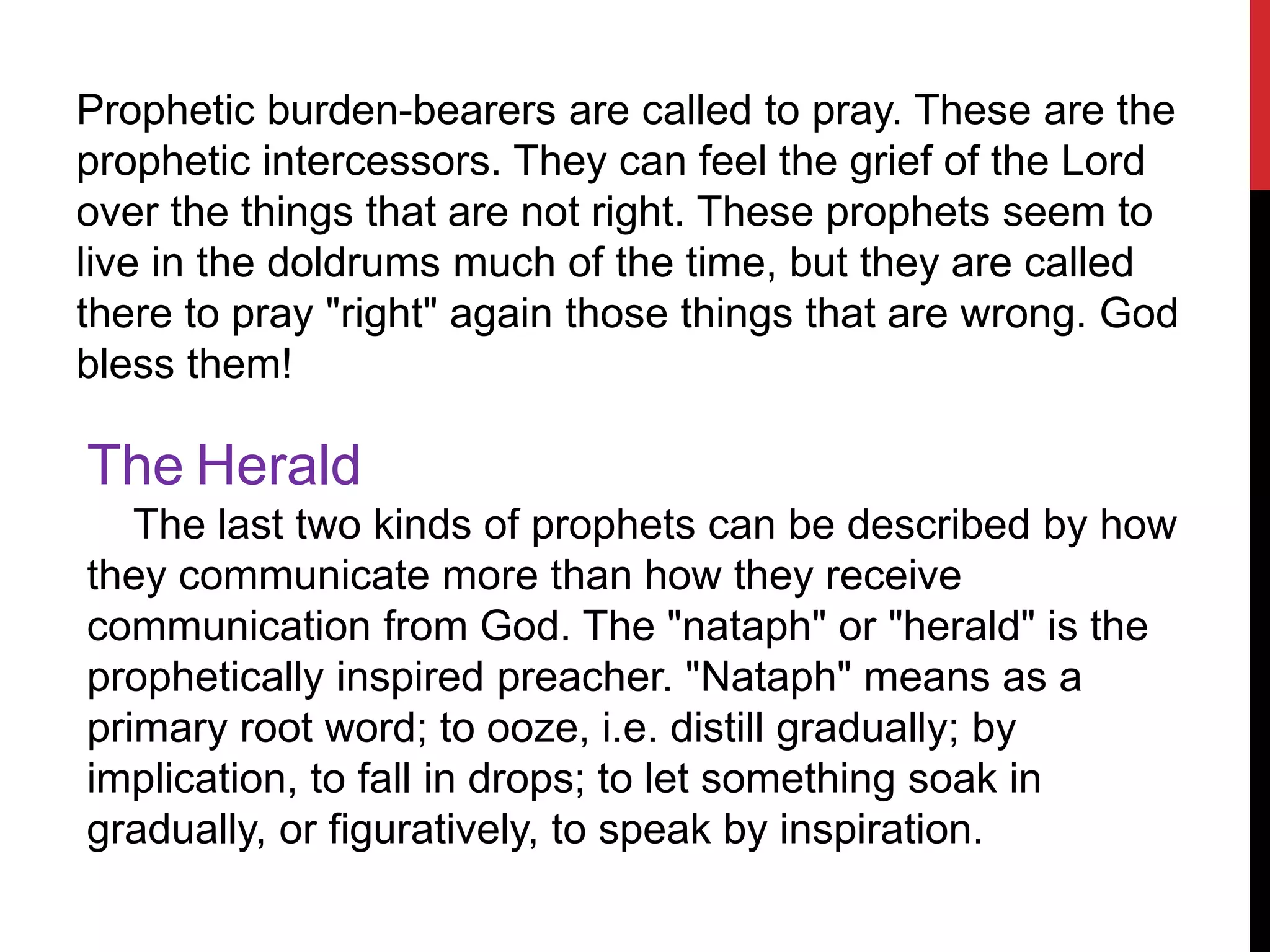Prophetic burden-bearers are called to pray. These are the
prophetic intercessors. They can feel the grief of the Lord
over the things that are not right. These prophets seem to
live in the doldrums much of the time, but they are called
there to pray "right" again those things that are wrong. God
bless them!
The Herald
The last two kinds of prophets can be described by how
they communicate more than how they receive
communication from God. The "nataph" or "herald" is the
prophetically inspired preacher. "Nataph" means as a
primary root word; to ooze, i.e. distill gradually; by
implication, to fall in drops; to let something soak in
gradually, or figuratively, to speak by inspiration.
 