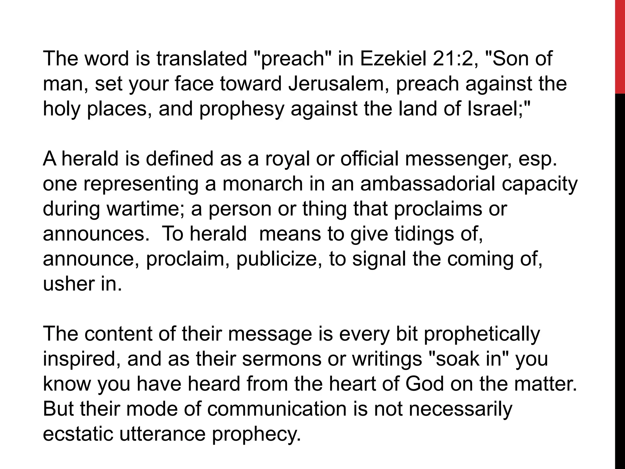 The word is translated "preach" in Ezekiel 21:2, "Son of
man, set your face toward Jerusalem, preach against the
holy places, and prophesy against the land of Israel;"
A herald is defined as a royal or official messenger, esp.
one representing a monarch in an ambassadorial capacity
during wartime; a person or thing that proclaims or
announces. To herald means to give tidings of,
announce, proclaim, publicize, to signal the coming of,
usher in.
The content of their message is every bit prophetically
inspired, and as their sermons or writings "soak in" you
know you have heard from the heart of God on the matter.
But their mode of communication is not necessarily
ecstatic utterance prophecy.
 
