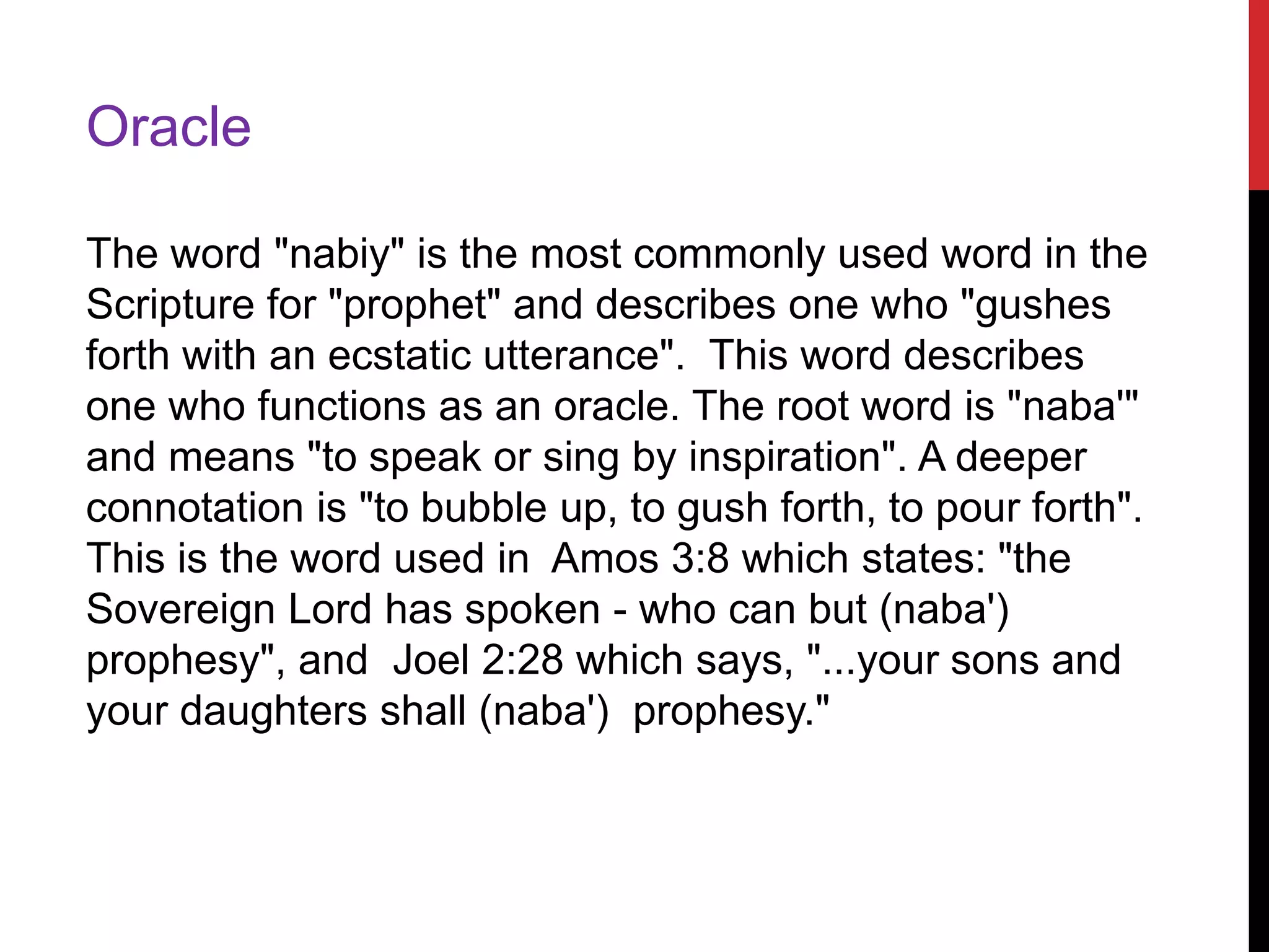 Oracle
The word "nabiy" is the most commonly used word in the
Scripture for "prophet" and describes one who "gushes
forth with an ecstatic utterance". This word describes
one who functions as an oracle. The root word is "naba'"
and means "to speak or sing by inspiration". A deeper
connotation is "to bubble up, to gush forth, to pour forth".
This is the word used in Amos 3:8 which states: "the
Sovereign Lord has spoken - who can but (naba')
prophesy", and Joel 2:28 which says, "...your sons and
your daughters shall (naba') prophesy."
 