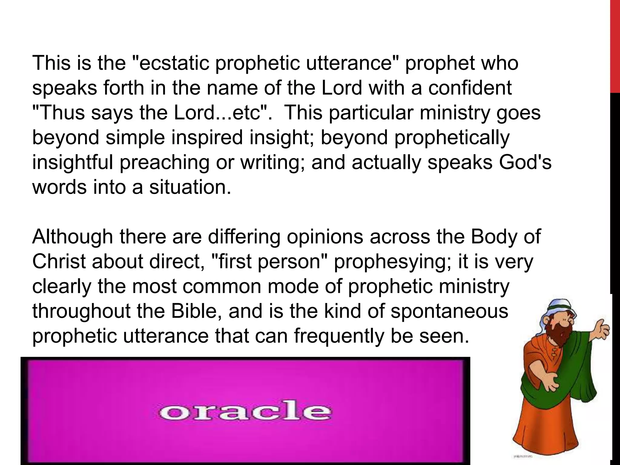This is the "ecstatic prophetic utterance" prophet who
speaks forth in the name of the Lord with a confident
"Thus says the Lord...etc". This particular ministry goes
beyond simple inspired insight; beyond prophetically
insightful preaching or writing; and actually speaks God's
words into a situation.
Although there are differing opinions across the Body of
Christ about direct, "first person" prophesying; it is very
clearly the most common mode of prophetic ministry
throughout the Bible, and is the kind of spontaneous
prophetic utterance that can frequently be seen.
 