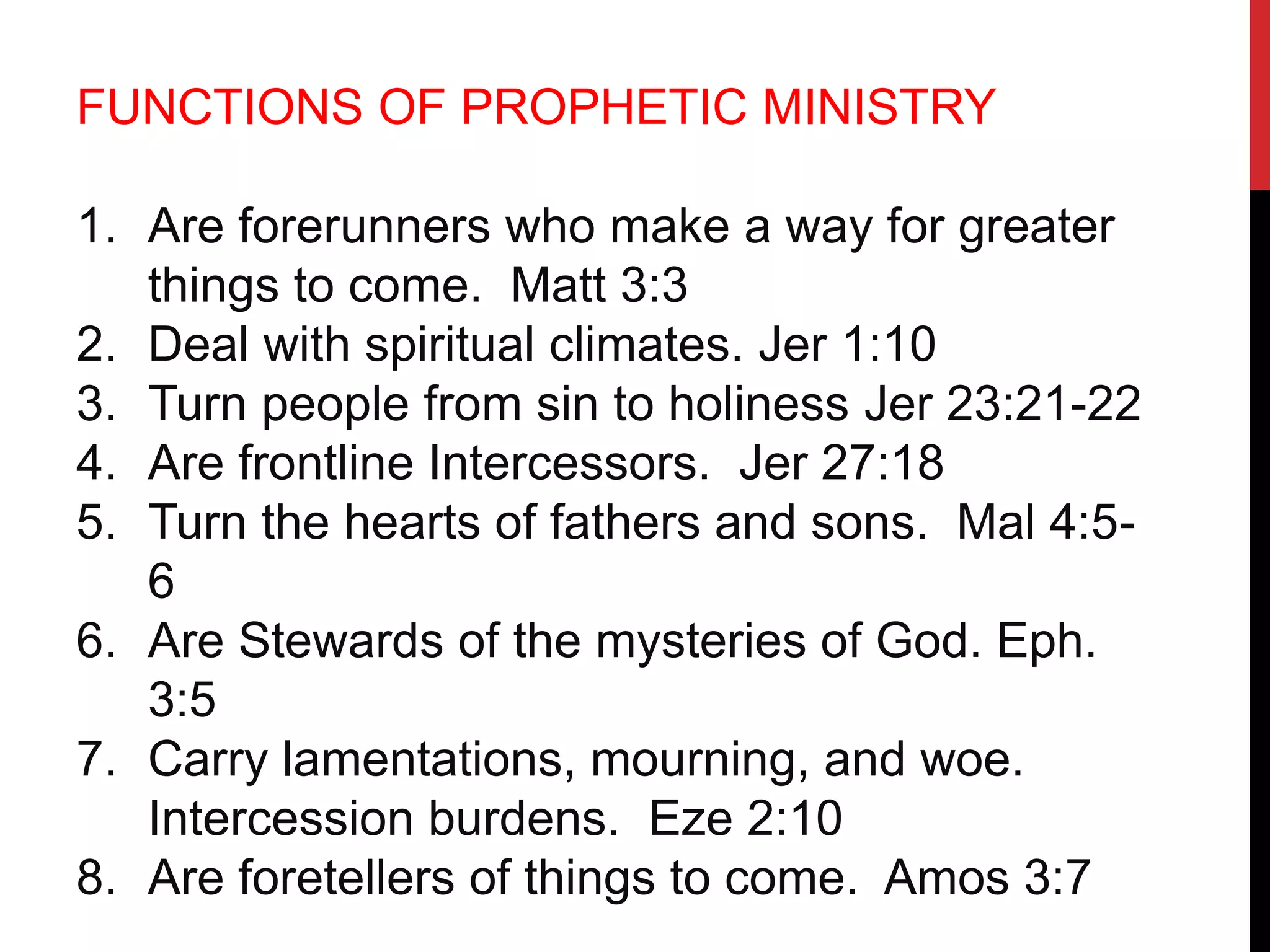 FUNCTIONS OF PROPHETIC MINISTRY
1. Are forerunners who make a way for greater
things to come. Matt 3:3
2. Deal with spiritual climates. Jer 1:10
3. Turn people from sin to holiness Jer 23:21-22
4. Are frontline Intercessors. Jer 27:18
5. Turn the hearts of fathers and sons. Mal 4:5-
6
6. Are Stewards of the mysteries of God. Eph.
3:5
7. Carry lamentations, mourning, and woe.
Intercession burdens. Eze 2:10
8. Are foretellers of things to come. Amos 3:7
 