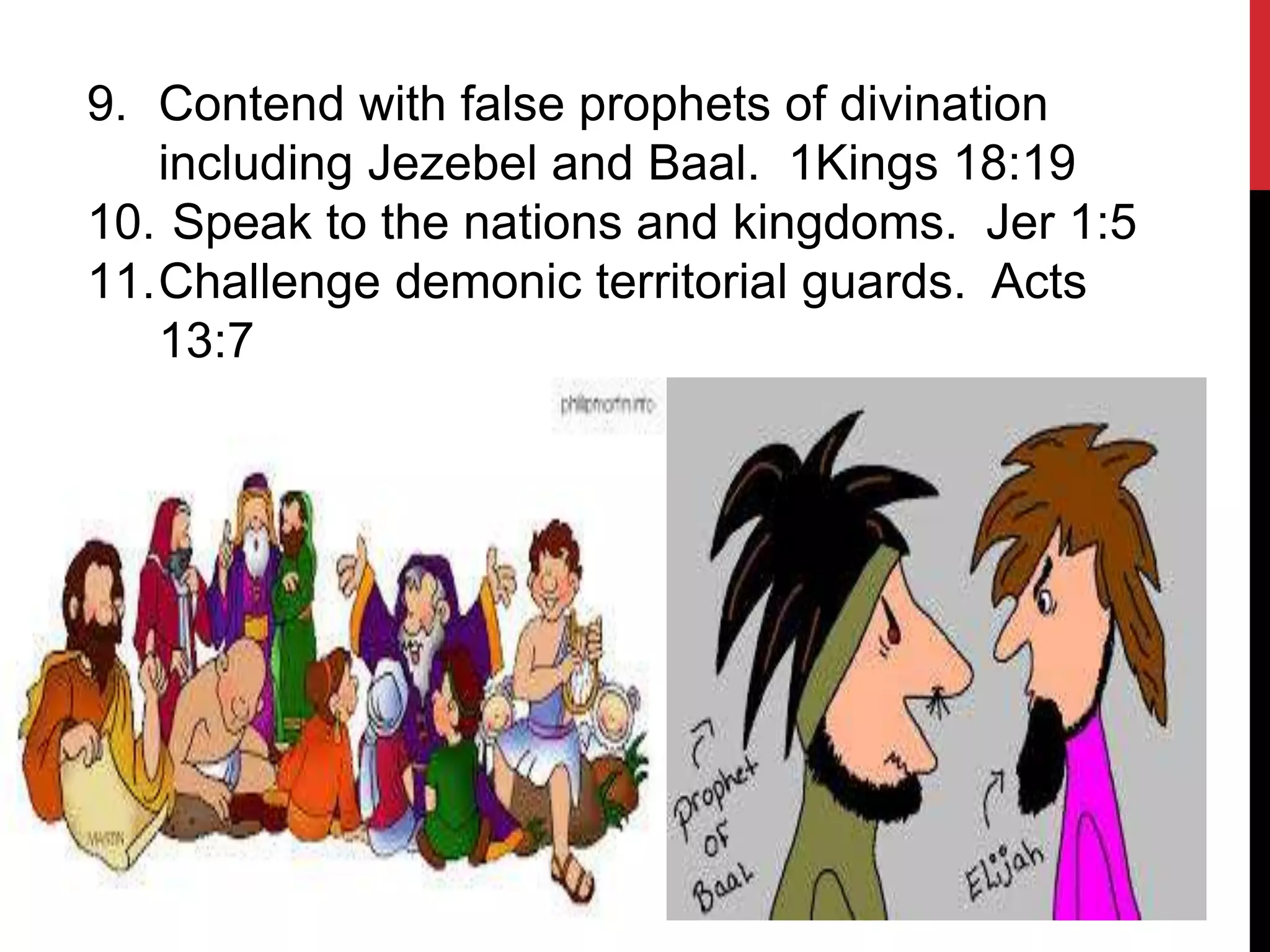 9. Contend with false prophets of divination
including Jezebel and Baal. 1Kings 18:19
10. Speak to the nations and kingdoms. Jer 1:5
11.Challenge demonic territorial guards. Acts
13:7
 