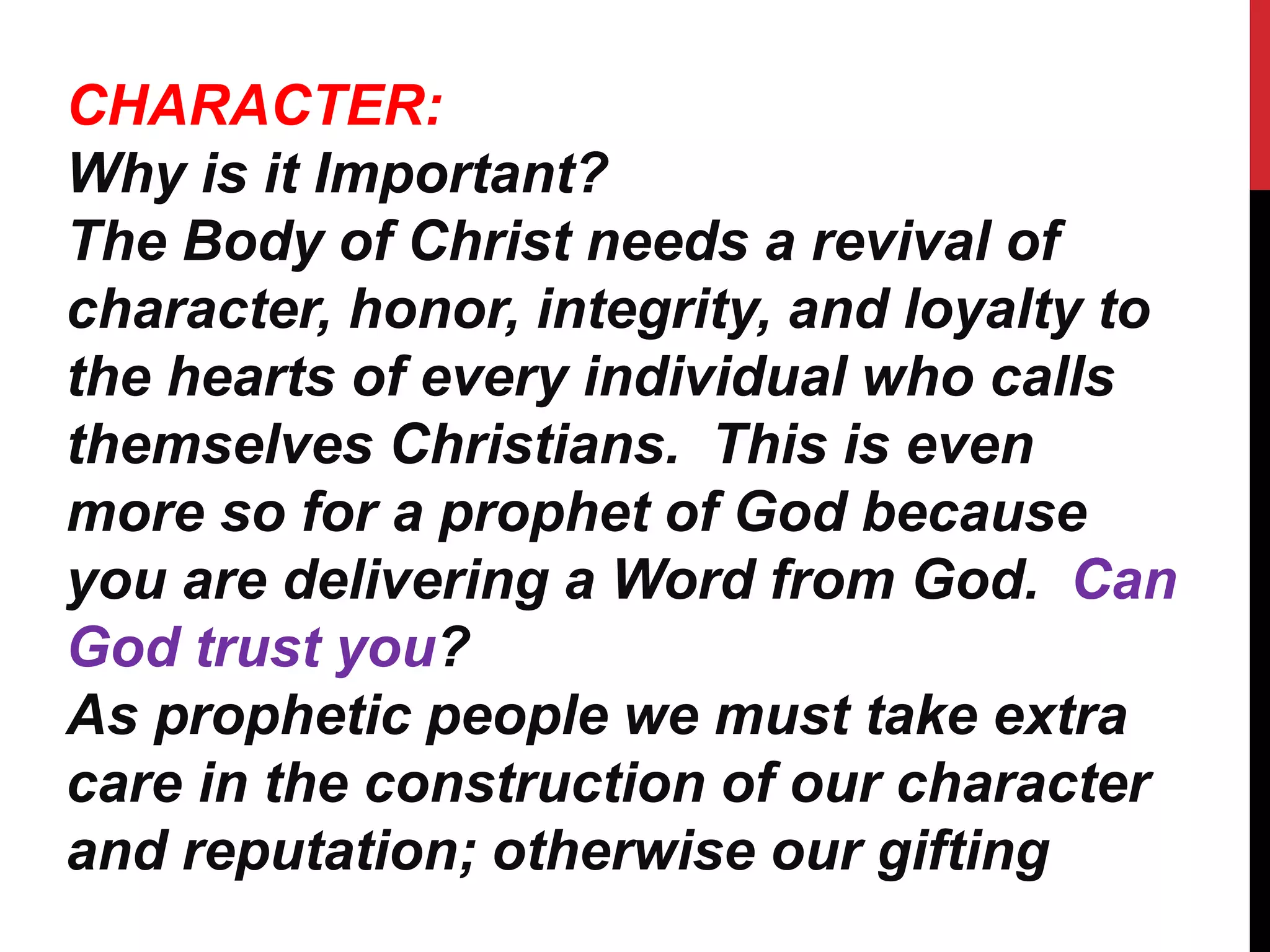 CHARACTER:
Why is it Important?
The Body of Christ needs a revival of
character, honor, integrity, and loyalty to
the hearts of every individual who calls
themselves Christians. This is even
more so for a prophet of God because
you are delivering a Word from God. Can
God trust you?
As prophetic people we must take extra
care in the construction of our character
and reputation; otherwise our gifting
 