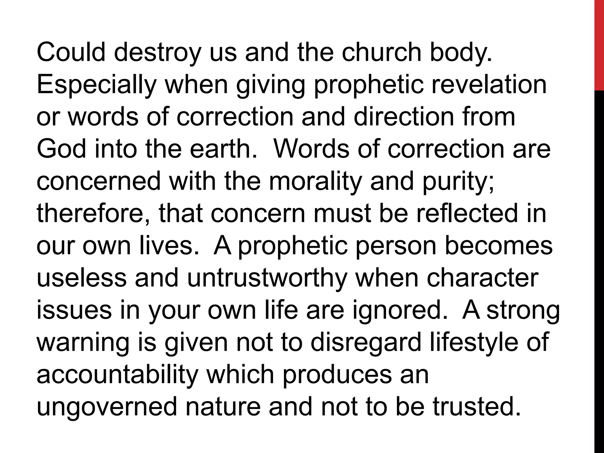 Could destroy us and the church body.
Especially when giving prophetic revelation
or words of correction and direction from
God into the earth. Words of correction are
concerned with the morality and purity;
therefore, that concern must be reflected in
our own lives. A prophetic person becomes
useless and untrustworthy when character
issues in your own life are ignored. A strong
warning is given not to disregard lifestyle of
accountability which produces an
ungoverned nature and not to be trusted.
 