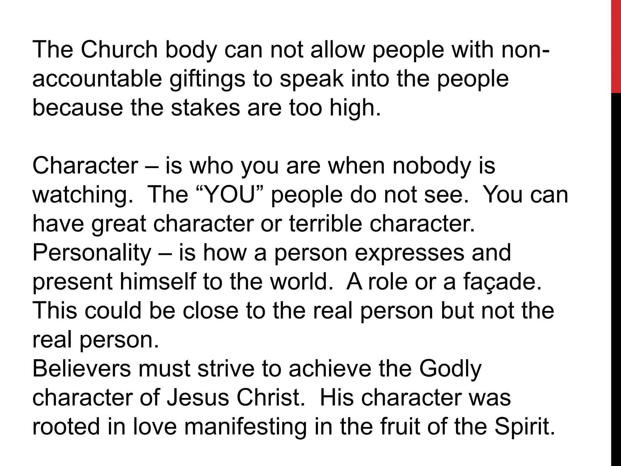The Church body can not allow people with non-
accountable giftings to speak into the people
because the stakes are too high.
Character – is who you are when nobody is
watching. The “YOU” people do not see. You can
have great character or terrible character.
Personality – is how a person expresses and
present himself to the world. A role or a façade.
This could be close to the real person but not the
real person.
Believers must strive to achieve the Godly
character of Jesus Christ. His character was
rooted in love manifesting in the fruit of the Spirit.
 