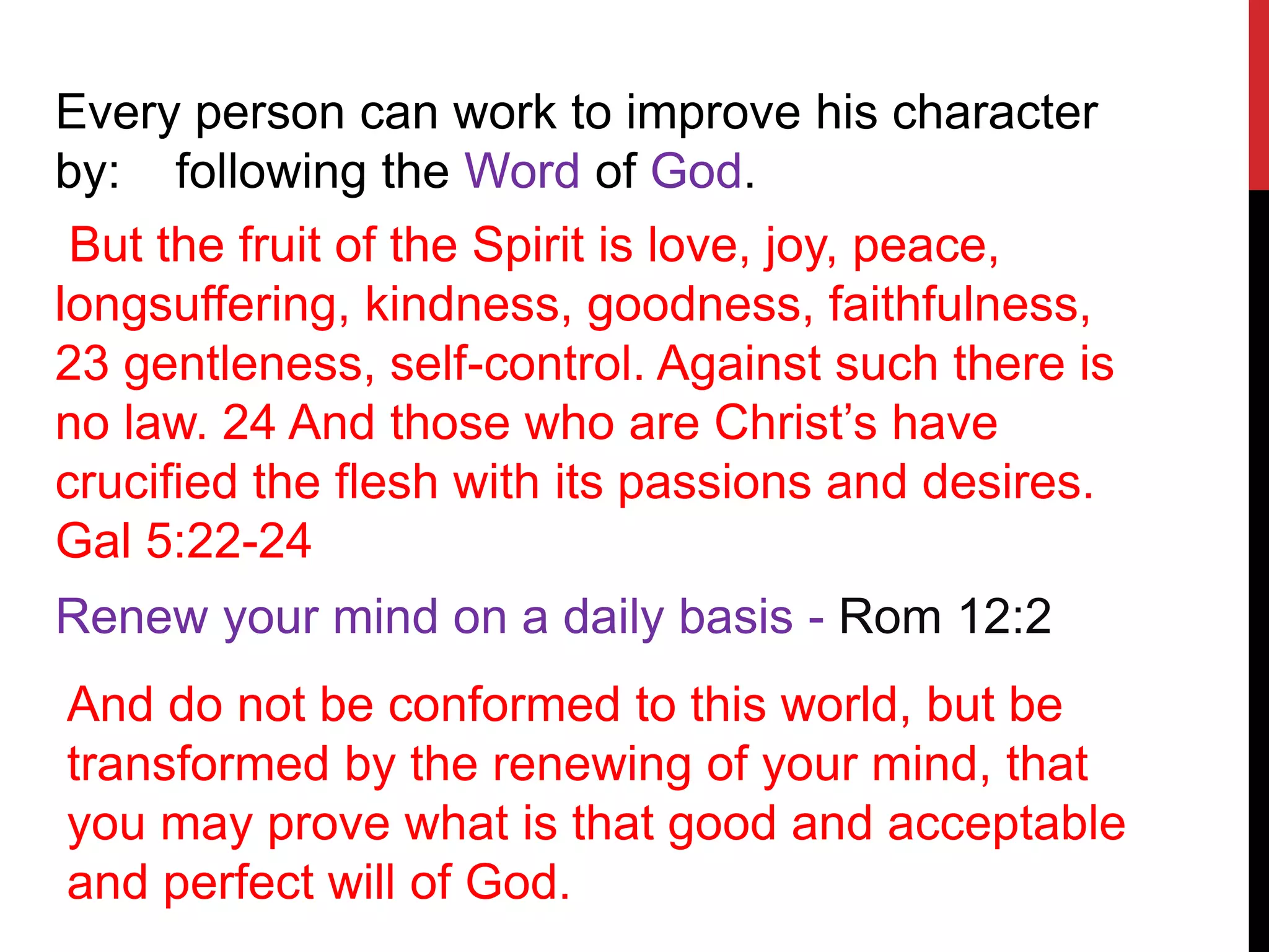 Every person can work to improve his character
by: following the Word of God.
But the fruit of the Spirit is love, joy, peace,
longsuffering, kindness, goodness, faithfulness,
23 gentleness, self-control. Against such there is
no law. 24 And those who are Christ’s have
crucified the flesh with its passions and desires.
Gal 5:22-24
And do not be conformed to this world, but be
transformed by the renewing of your mind, that
you may prove what is that good and acceptable
and perfect will of God.
Renew your mind on a daily basis - Rom 12:2
 