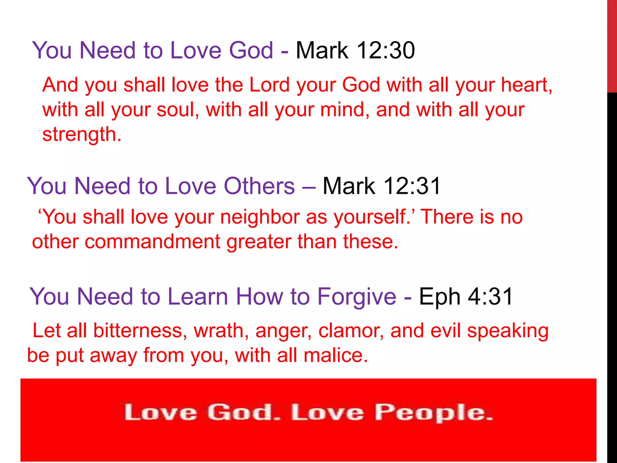 You Need to Love God - Mark 12:30
And you shall love the Lord your God with all your heart,
with all your soul, with all your mind, and with all your
strength.
You Need to Love Others – Mark 12:31
‘You shall love your neighbor as yourself.’ There is no
other commandment greater than these.
You Need to Learn How to Forgive - Eph 4:31
Let all bitterness, wrath, anger, clamor, and evil speaking
be put away from you, with all malice.
 