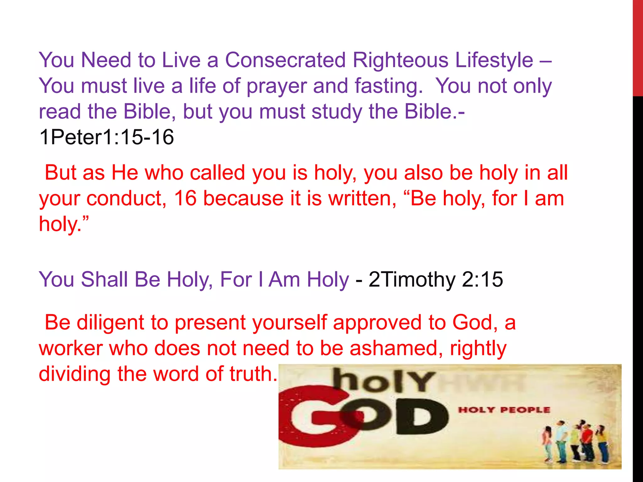 You Need to Live a Consecrated Righteous Lifestyle –
You must live a life of prayer and fasting. You not only
read the Bible, but you must study the Bible.-
1Peter1:15-16
But as He who called you is holy, you also be holy in all
your conduct, 16 because it is written, “Be holy, for I am
holy.”
You Shall Be Holy, For I Am Holy - 2Timothy 2:15
Be diligent to present yourself approved to God, a
worker who does not need to be ashamed, rightly
dividing the word of truth.
 