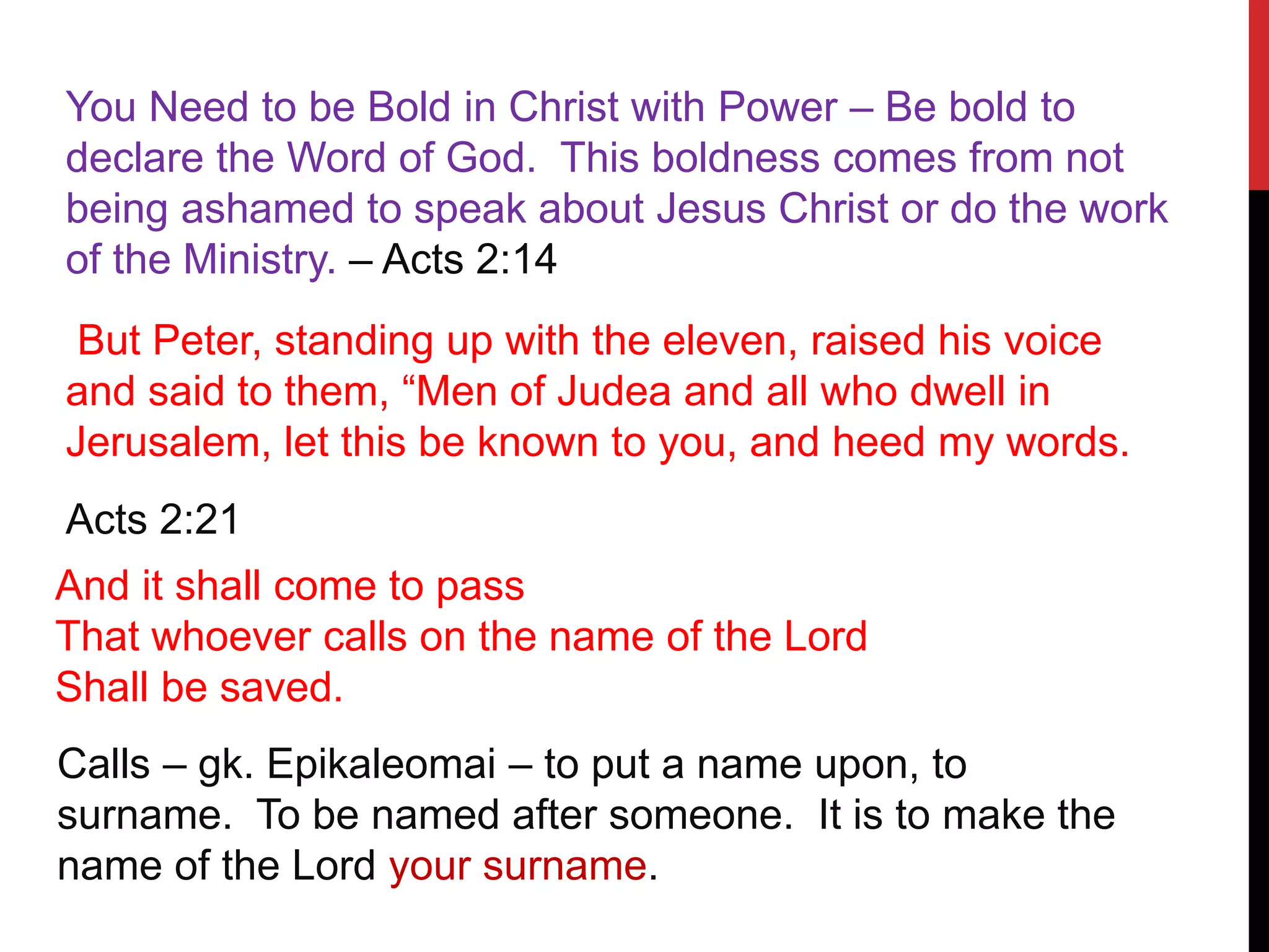 You Need to be Bold in Christ with Power – Be bold to
declare the Word of God. This boldness comes from not
being ashamed to speak about Jesus Christ or do the work
of the Ministry. – Acts 2:14
But Peter, standing up with the eleven, raised his voice
and said to them, “Men of Judea and all who dwell in
Jerusalem, let this be known to you, and heed my words.
Acts 2:21
And it shall come to pass
That whoever calls on the name of the Lord
Shall be saved.
Calls – gk. Epikaleomai – to put a name upon, to
surname. To be named after someone. It is to make the
name of the Lord your surname.
 