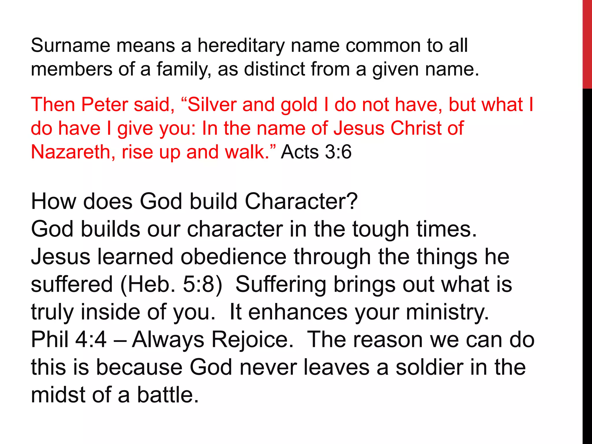 Surname means a hereditary name common to all
members of a family, as distinct from a given name.
Then Peter said, “Silver and gold I do not have, but what I
do have I give you: In the name of Jesus Christ of
Nazareth, rise up and walk.” Acts 3:6
How does God build Character?
God builds our character in the tough times.
Jesus learned obedience through the things he
suffered (Heb. 5:8) Suffering brings out what is
truly inside of you. It enhances your ministry.
Phil 4:4 – Always Rejoice. The reason we can do
this is because God never leaves a soldier in the
midst of a battle.
 