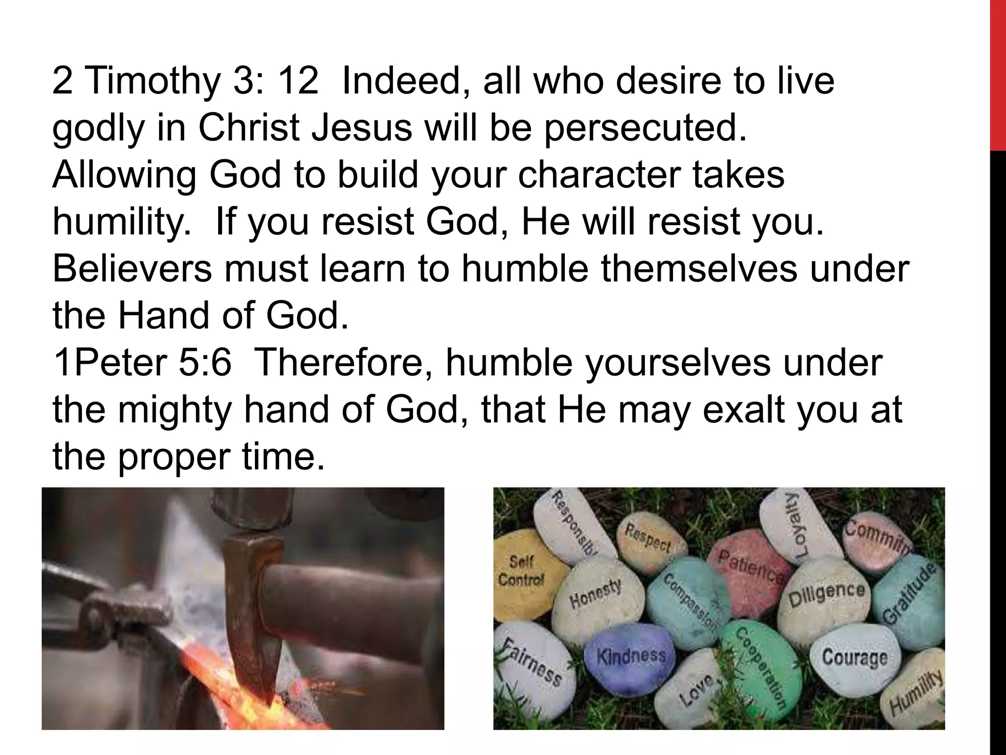 2 Timothy 3: 12 Indeed, all who desire to live
godly in Christ Jesus will be persecuted.
Allowing God to build your character takes
humility. If you resist God, He will resist you.
Believers must learn to humble themselves under
the Hand of God.
1Peter 5:6 Therefore, humble yourselves under
the mighty hand of God, that He may exalt you at
the proper time.
 