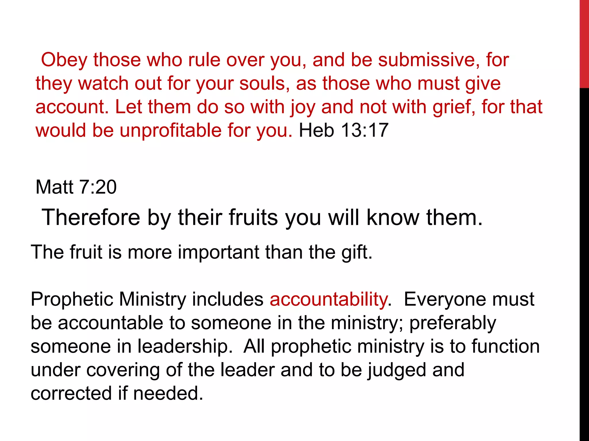Obey those who rule over you, and be submissive, for
they watch out for your souls, as those who must give
account. Let them do so with joy and not with grief, for that
would be unprofitable for you. Heb 13:17
Matt 7:20
Therefore by their fruits you will know them.
The fruit is more important than the gift.
Prophetic Ministry includes accountability. Everyone must
be accountable to someone in the ministry; preferably
someone in leadership. All prophetic ministry is to function
under covering of the leader and to be judged and
corrected if needed.
 