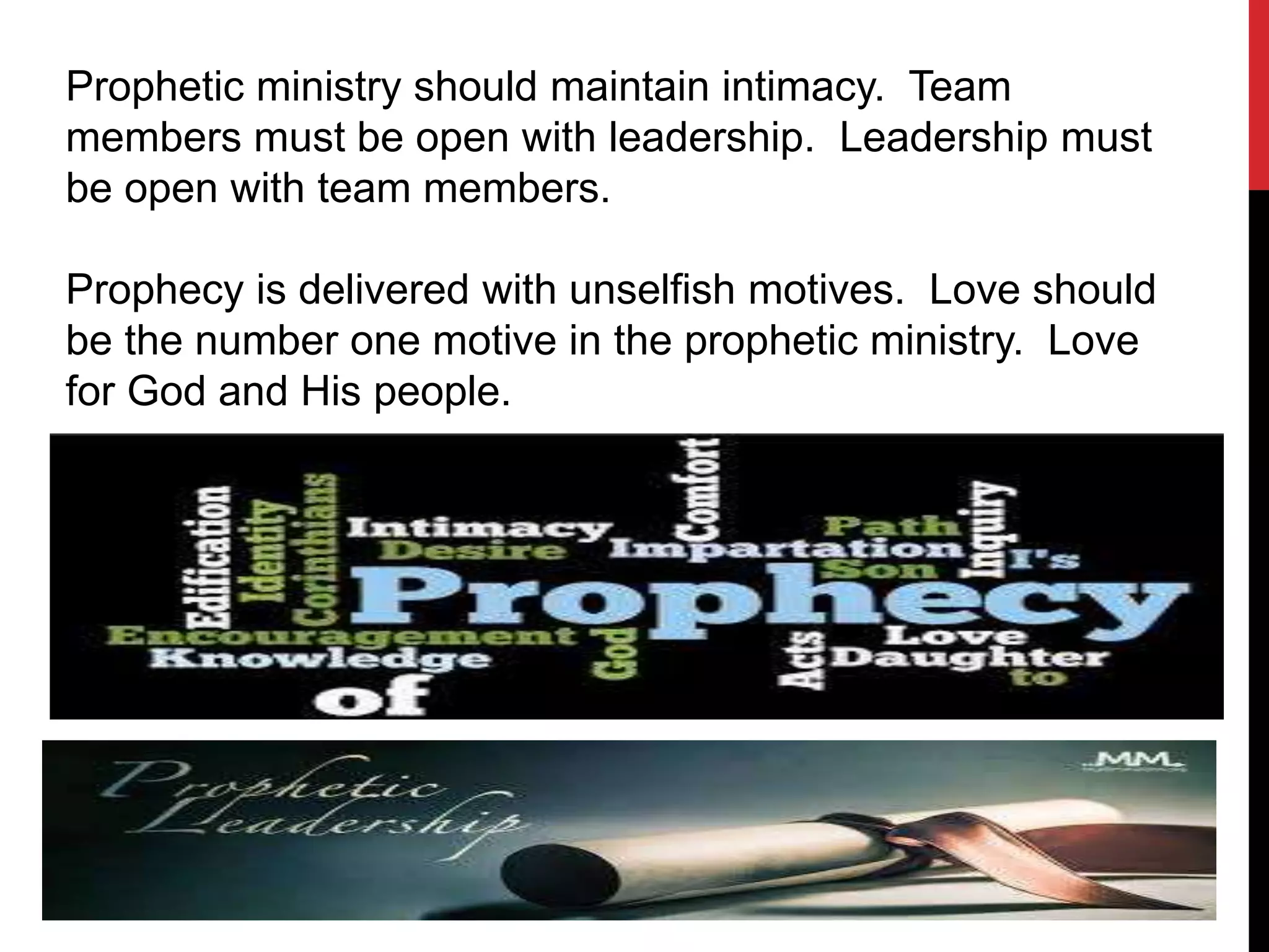 Prophetic ministry should maintain intimacy. Team
members must be open with leadership. Leadership must
be open with team members.
Prophecy is delivered with unselfish motives. Love should
be the number one motive in the prophetic ministry. Love
for God and His people.
 