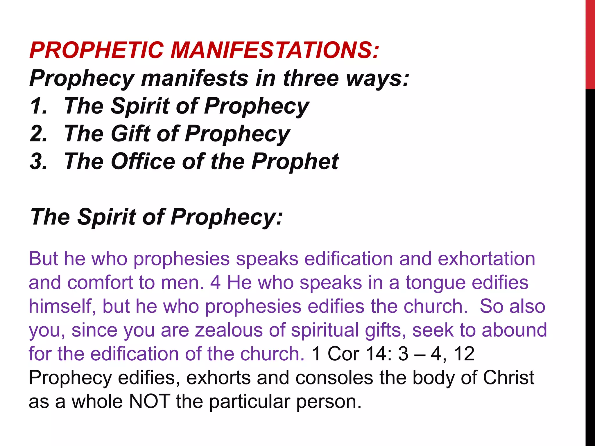 PROPHETIC MANIFESTATIONS:
Prophecy manifests in three ways:
1. The Spirit of Prophecy
2. The Gift of Prophecy
3. The Office of the Prophet
The Spirit of Prophecy:
But he who prophesies speaks edification and exhortation
and comfort to men. 4 He who speaks in a tongue edifies
himself, but he who prophesies edifies the church. So also
you, since you are zealous of spiritual gifts, seek to abound
for the edification of the church. 1 Cor 14: 3 – 4, 12
Prophecy edifies, exhorts and consoles the body of Christ
as a whole NOT the particular person.
 