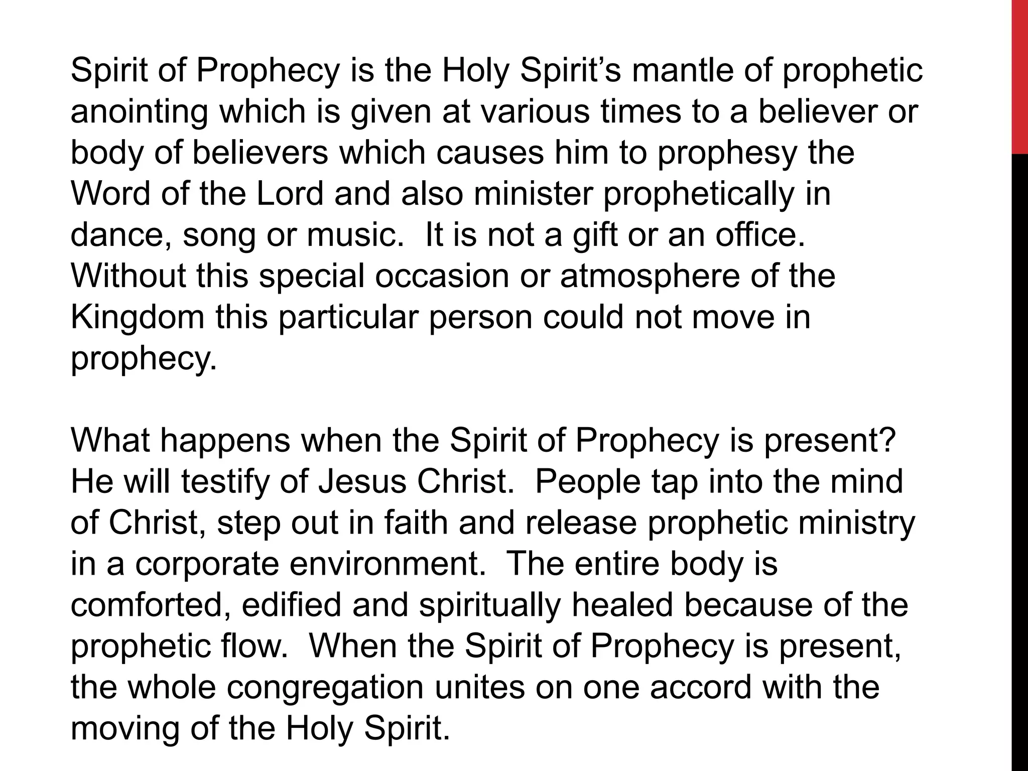 Spirit of Prophecy is the Holy Spirit’s mantle of prophetic
anointing which is given at various times to a believer or
body of believers which causes him to prophesy the
Word of the Lord and also minister prophetically in
dance, song or music. It is not a gift or an office.
Without this special occasion or atmosphere of the
Kingdom this particular person could not move in
prophecy.
What happens when the Spirit of Prophecy is present?
He will testify of Jesus Christ. People tap into the mind
of Christ, step out in faith and release prophetic ministry
in a corporate environment. The entire body is
comforted, edified and spiritually healed because of the
prophetic flow. When the Spirit of Prophecy is present,
the whole congregation unites on one accord with the
moving of the Holy Spirit.
 