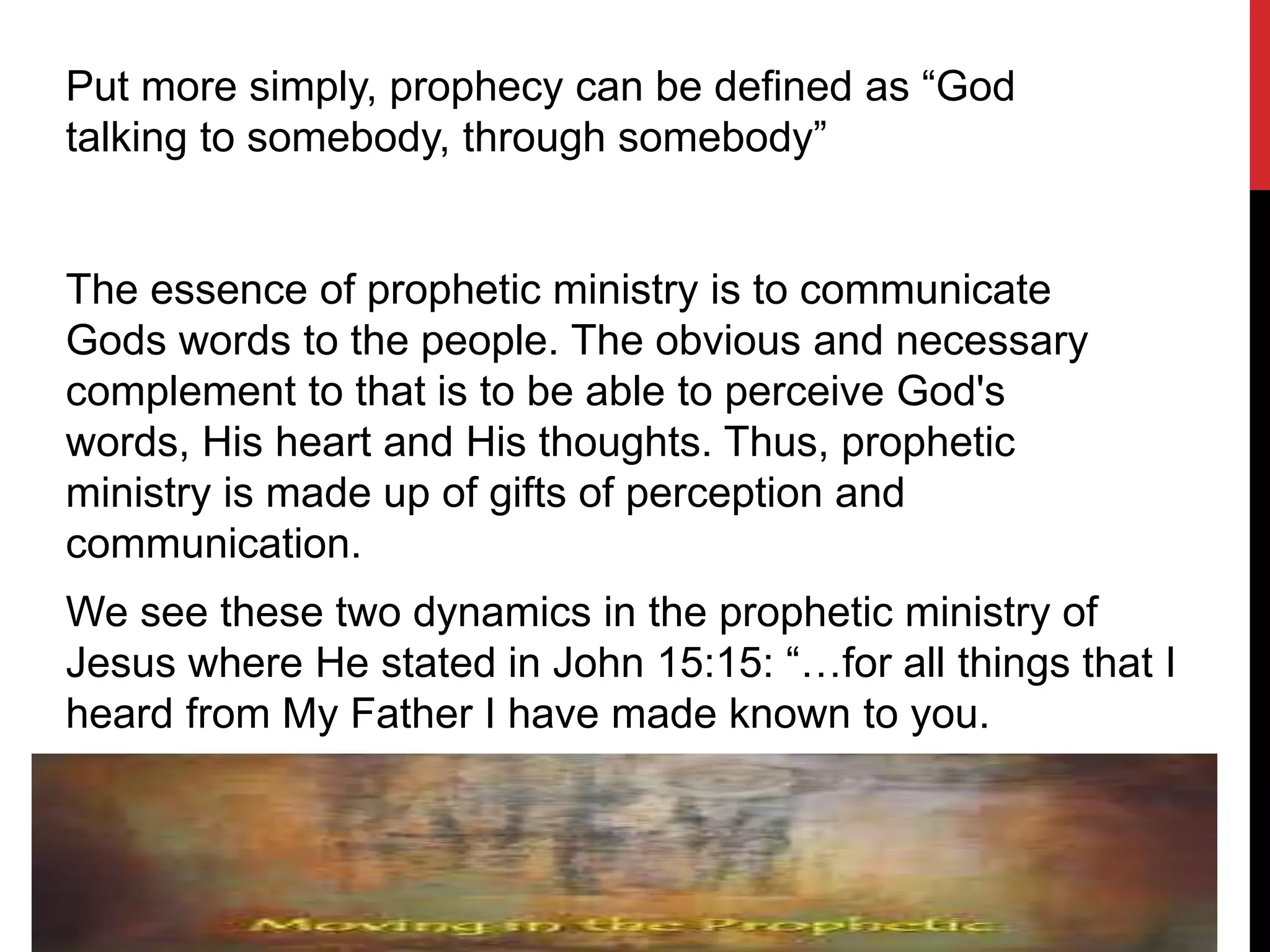 Put more simply, prophecy can be defined as “God
talking to somebody, through somebody”
The essence of prophetic ministry is to communicate
Gods words to the people. The obvious and necessary
complement to that is to be able to perceive God's
words, His heart and His thoughts. Thus, prophetic
ministry is made up of gifts of perception and
communication.
We see these two dynamics in the prophetic ministry of
Jesus where He stated in John 15:15: “…for all things that I
heard from My Father I have made known to you.
 