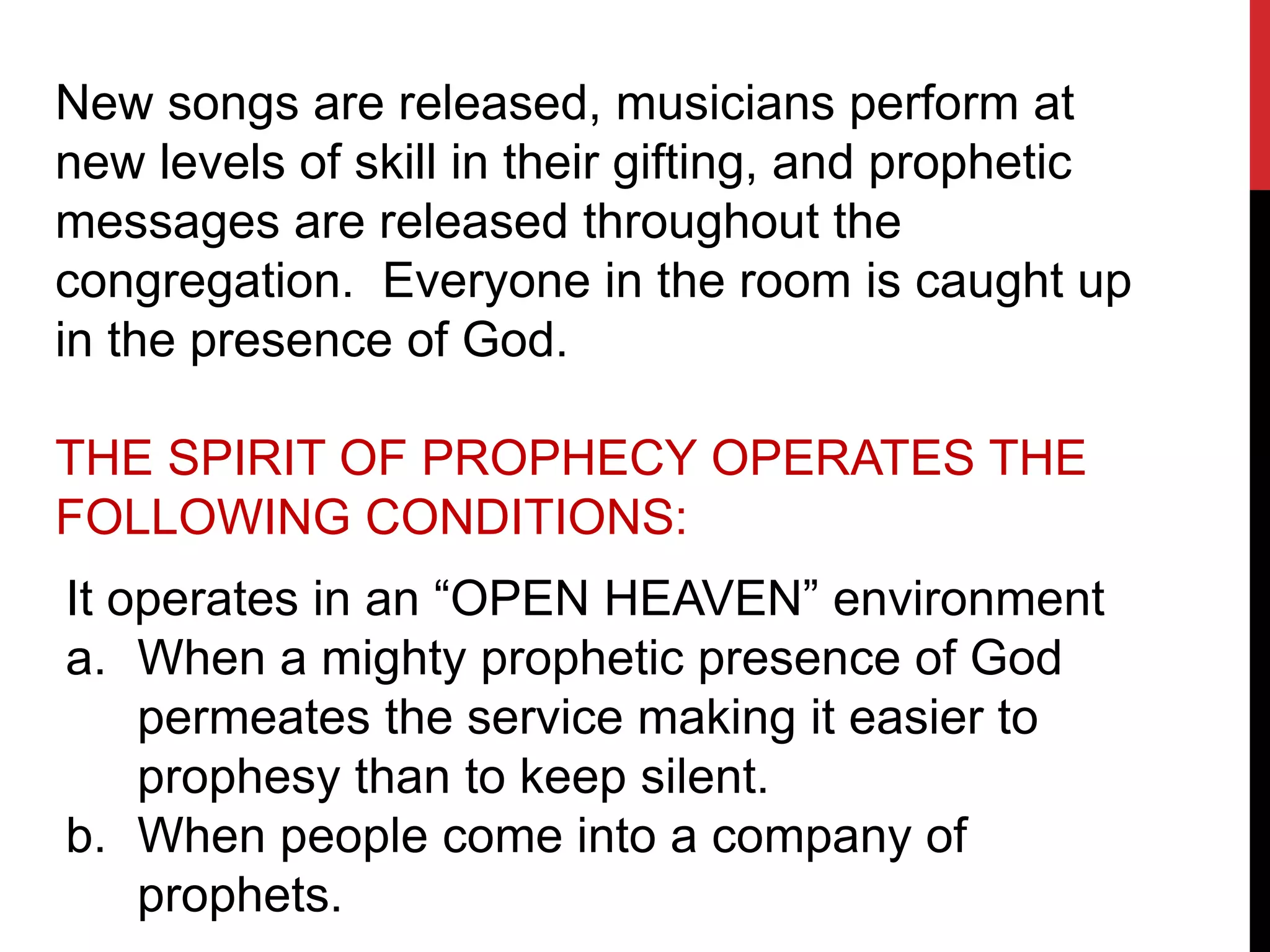 New songs are released, musicians perform at
new levels of skill in their gifting, and prophetic
messages are released throughout the
congregation. Everyone in the room is caught up
in the presence of God.
THE SPIRIT OF PROPHECY OPERATES THE
FOLLOWING CONDITIONS:
It operates in an “OPEN HEAVEN” environment
a. When a mighty prophetic presence of God
permeates the service making it easier to
prophesy than to keep silent.
b. When people come into a company of
prophets.
 
