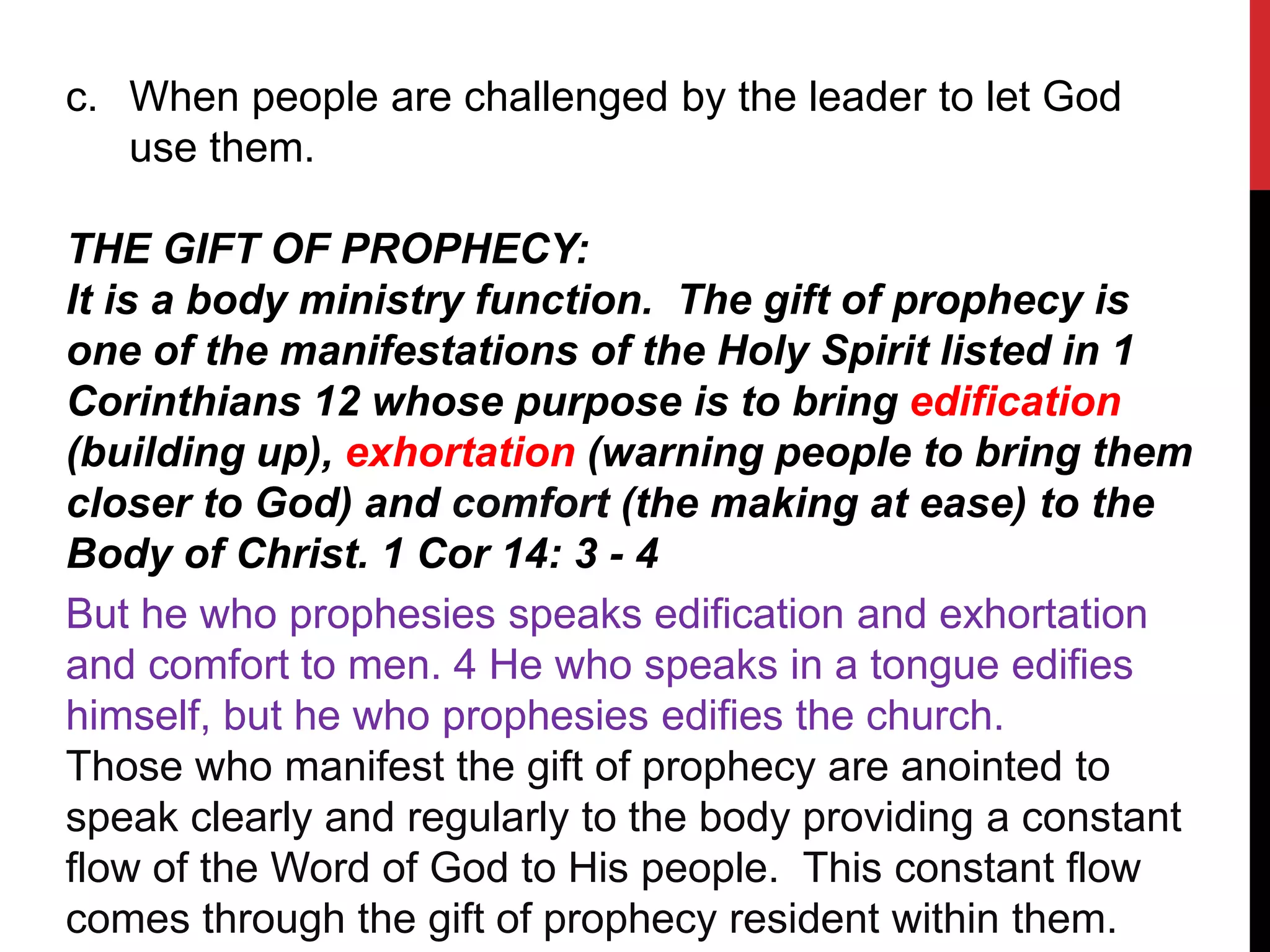 c. When people are challenged by the leader to let God
use them.
THE GIFT OF PROPHECY:
It is a body ministry function. The gift of prophecy is
one of the manifestations of the Holy Spirit listed in 1
Corinthians 12 whose purpose is to bring edification
(building up), exhortation (warning people to bring them
closer to God) and comfort (the making at ease) to the
Body of Christ. 1 Cor 14: 3 - 4
But he who prophesies speaks edification and exhortation
and comfort to men. 4 He who speaks in a tongue edifies
himself, but he who prophesies edifies the church.
Those who manifest the gift of prophecy are anointed to
speak clearly and regularly to the body providing a constant
flow of the Word of God to His people. This constant flow
comes through the gift of prophecy resident within them.
 