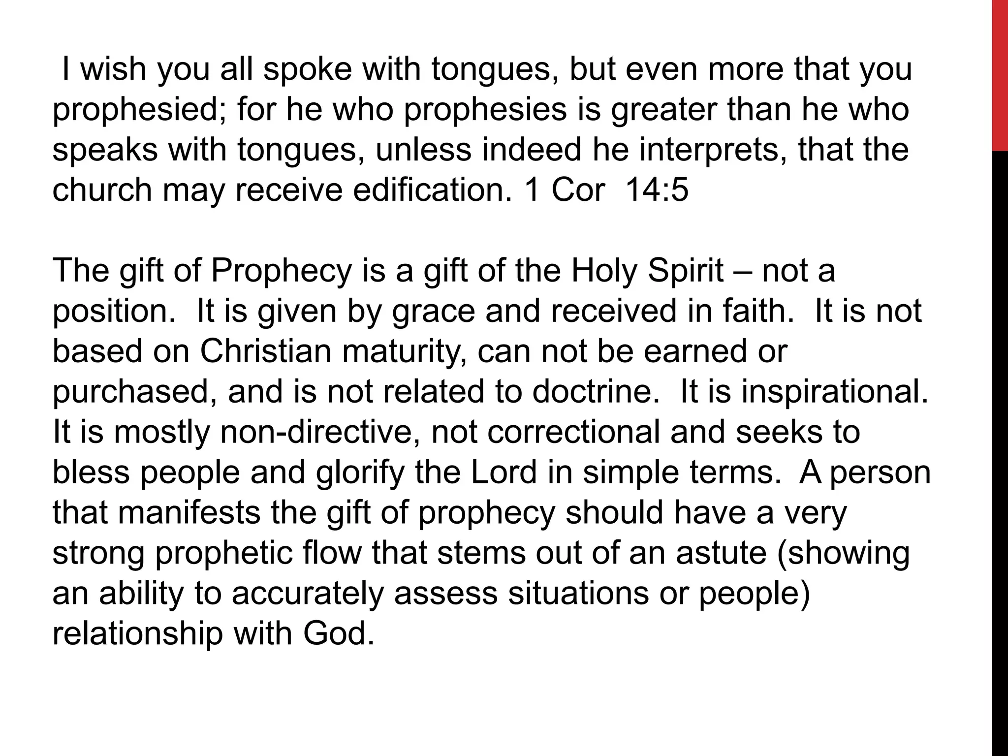 I wish you all spoke with tongues, but even more that you
prophesied; for he who prophesies is greater than he who
speaks with tongues, unless indeed he interprets, that the
church may receive edification. 1 Cor 14:5
The gift of Prophecy is a gift of the Holy Spirit – not a
position. It is given by grace and received in faith. It is not
based on Christian maturity, can not be earned or
purchased, and is not related to doctrine. It is inspirational.
It is mostly non-directive, not correctional and seeks to
bless people and glorify the Lord in simple terms. A person
that manifests the gift of prophecy should have a very
strong prophetic flow that stems out of an astute (showing
an ability to accurately assess situations or people)
relationship with God.
 