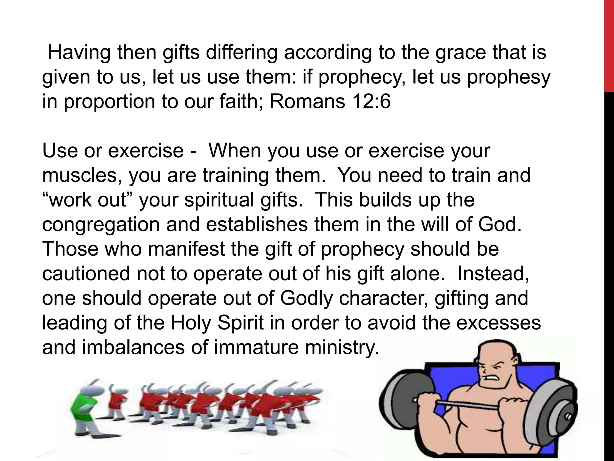 Having then gifts differing according to the grace that is
given to us, let us use them: if prophecy, let us prophesy
in proportion to our faith; Romans 12:6
Use or exercise - When you use or exercise your
muscles, you are training them. You need to train and
“work out” your spiritual gifts. This builds up the
congregation and establishes them in the will of God.
Those who manifest the gift of prophecy should be
cautioned not to operate out of his gift alone. Instead,
one should operate out of Godly character, gifting and
leading of the Holy Spirit in order to avoid the excesses
and imbalances of immature ministry.
 