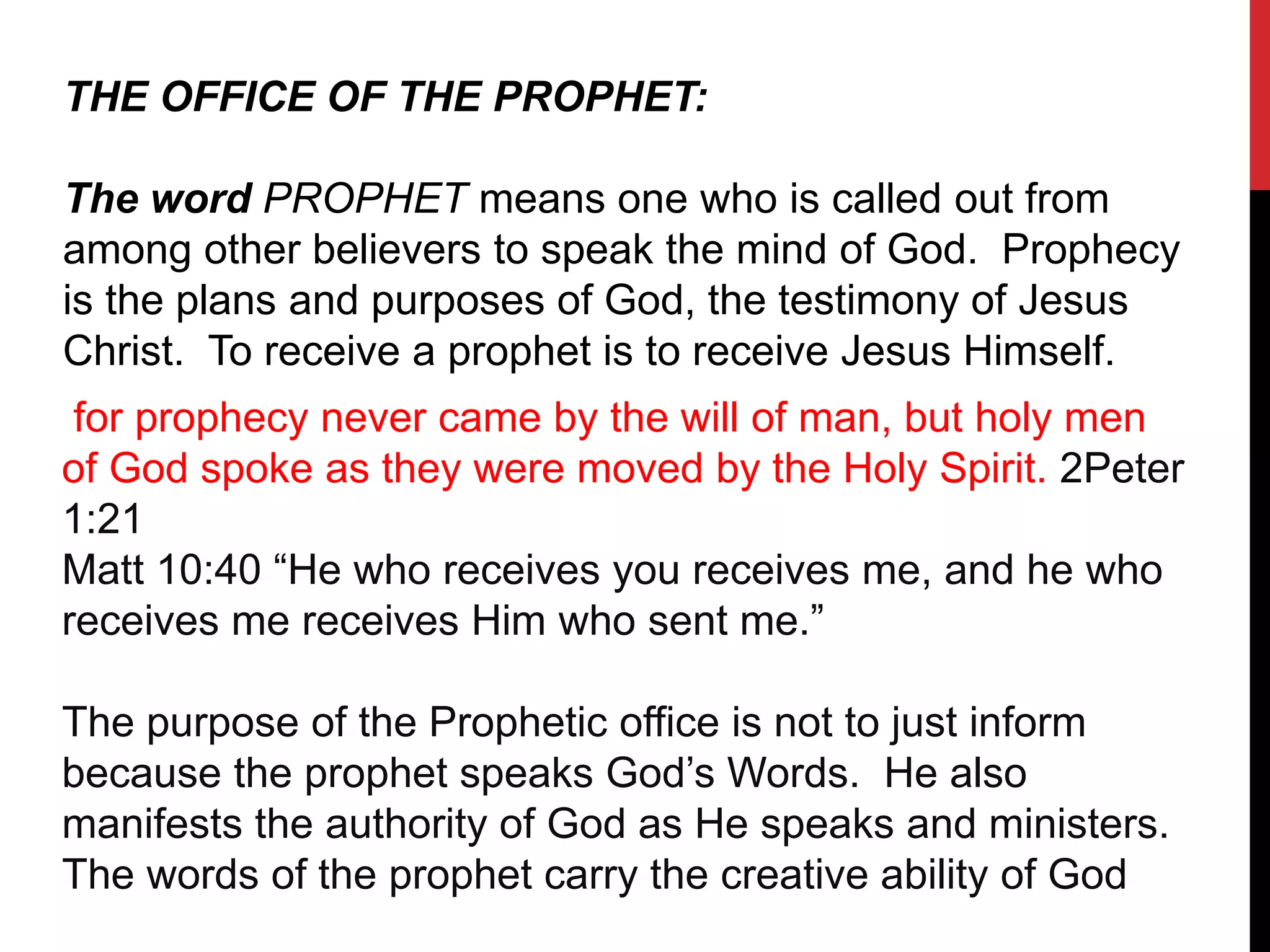 THE OFFICE OF THE PROPHET:
The word PROPHET means one who is called out from
among other believers to speak the mind of God. Prophecy
is the plans and purposes of God, the testimony of Jesus
Christ. To receive a prophet is to receive Jesus Himself.
for prophecy never came by the will of man, but holy men
of God spoke as they were moved by the Holy Spirit. 2Peter
1:21
Matt 10:40 “He who receives you receives me, and he who
receives me receives Him who sent me.”
The purpose of the Prophetic office is not to just inform
because the prophet speaks God’s Words. He also
manifests the authority of God as He speaks and ministers.
The words of the prophet carry the creative ability of God
 
