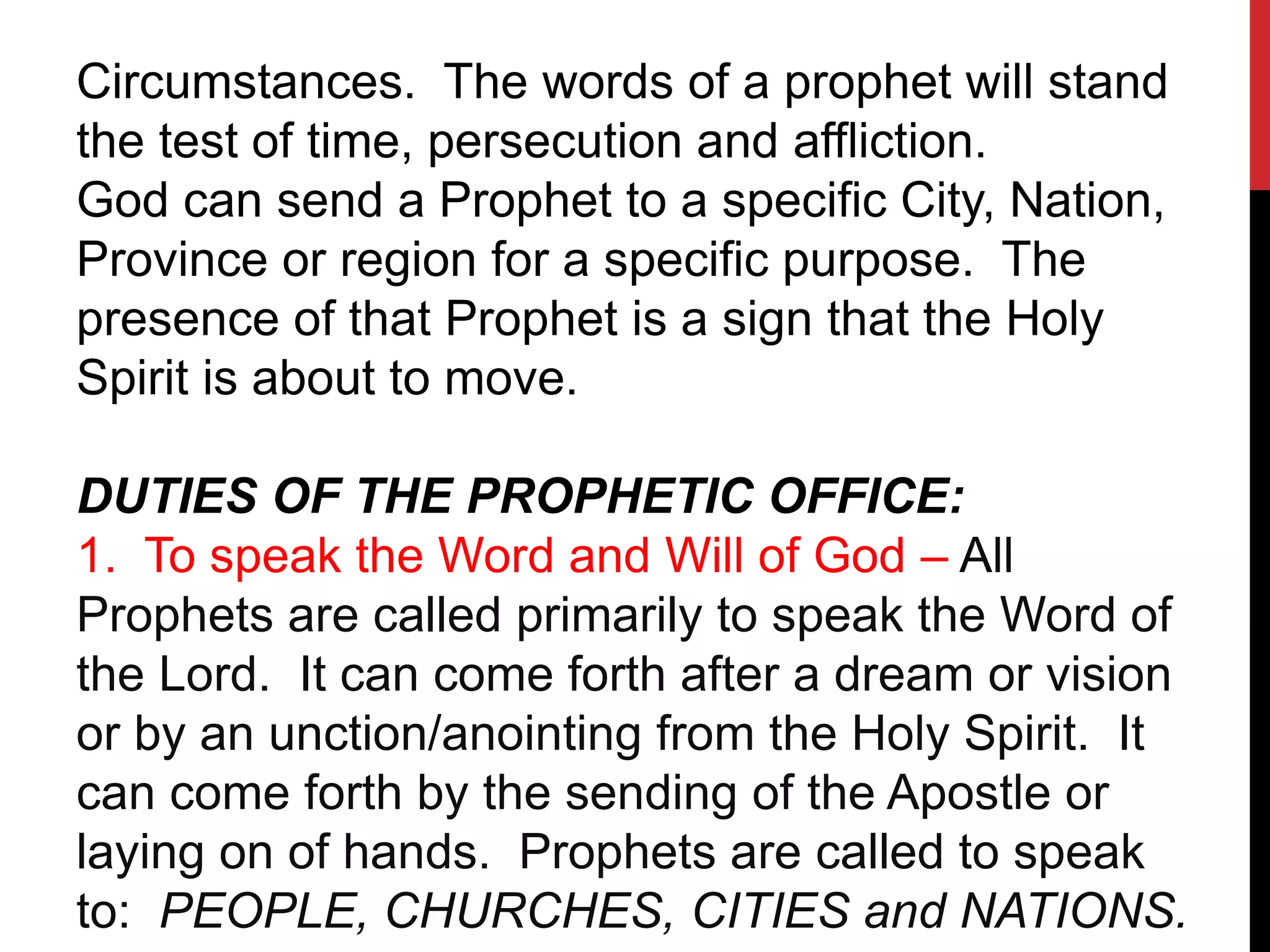 Circumstances. The words of a prophet will stand
the test of time, persecution and affliction.
God can send a Prophet to a specific City, Nation,
Province or region for a specific purpose. The
presence of that Prophet is a sign that the Holy
Spirit is about to move.
DUTIES OF THE PROPHETIC OFFICE:
1. To speak the Word and Will of God – All
Prophets are called primarily to speak the Word of
the Lord. It can come forth after a dream or vision
or by an unction/anointing from the Holy Spirit. It
can come forth by the sending of the Apostle or
laying on of hands. Prophets are called to speak
to: PEOPLE, CHURCHES, CITIES and NATIONS.
 