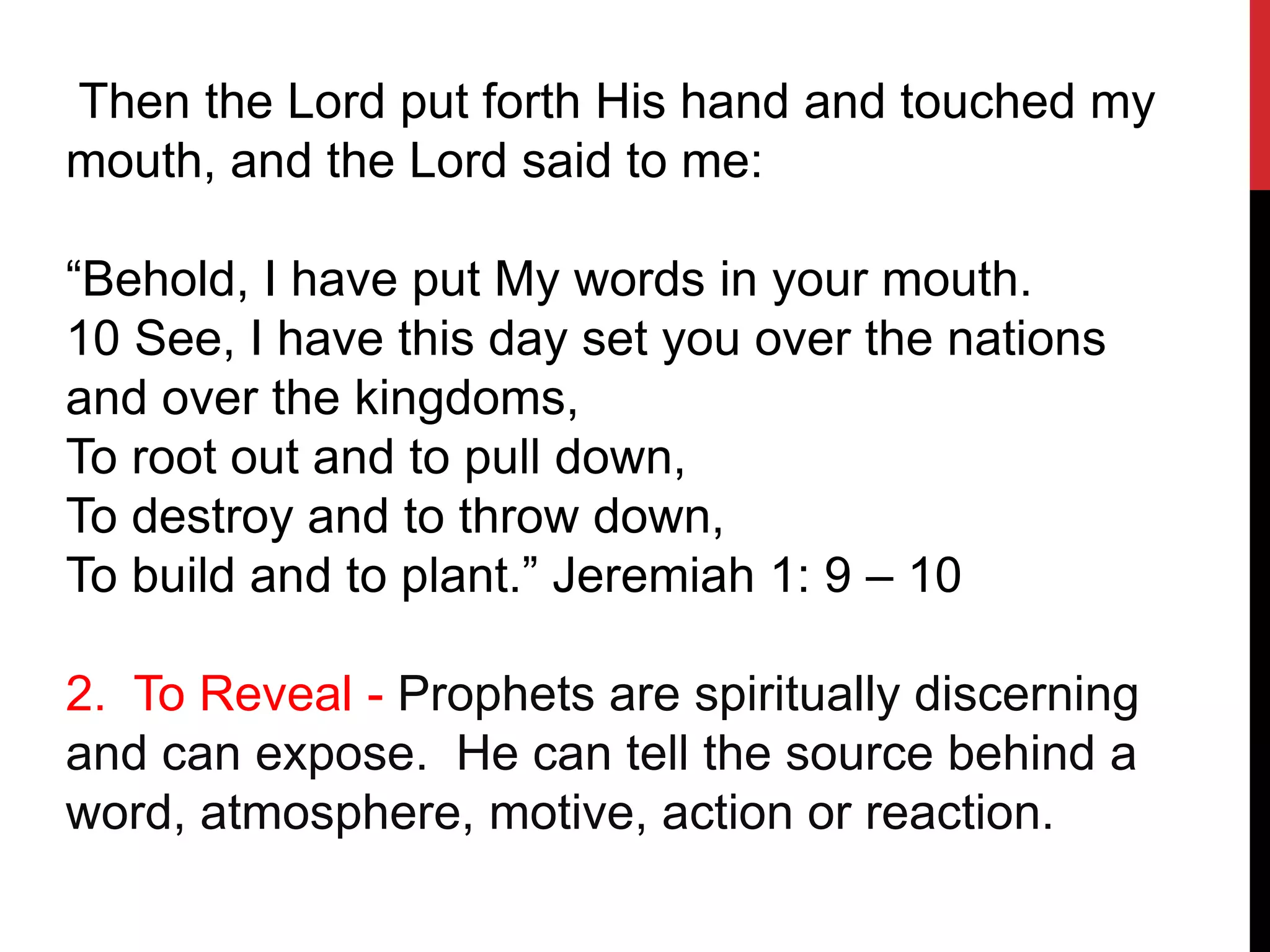 Then the Lord put forth His hand and touched my
mouth, and the Lord said to me:
“Behold, I have put My words in your mouth.
10 See, I have this day set you over the nations
and over the kingdoms,
To root out and to pull down,
To destroy and to throw down,
To build and to plant.” Jeremiah 1: 9 – 10
2. To Reveal - Prophets are spiritually discerning
and can expose. He can tell the source behind a
word, atmosphere, motive, action or reaction.
 