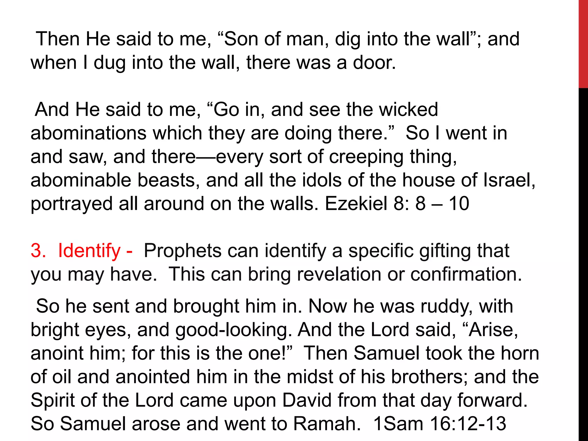 Then He said to me, “Son of man, dig into the wall”; and
when I dug into the wall, there was a door.
And He said to me, “Go in, and see the wicked
abominations which they are doing there.” So I went in
and saw, and there—every sort of creeping thing,
abominable beasts, and all the idols of the house of Israel,
portrayed all around on the walls. Ezekiel 8: 8 – 10
3. Identify - Prophets can identify a specific gifting that
you may have. This can bring revelation or confirmation.
So he sent and brought him in. Now he was ruddy, with
bright eyes, and good-looking. And the Lord said, “Arise,
anoint him; for this is the one!” Then Samuel took the horn
of oil and anointed him in the midst of his brothers; and the
Spirit of the Lord came upon David from that day forward.
So Samuel arose and went to Ramah. 1Sam 16:12-13
 
