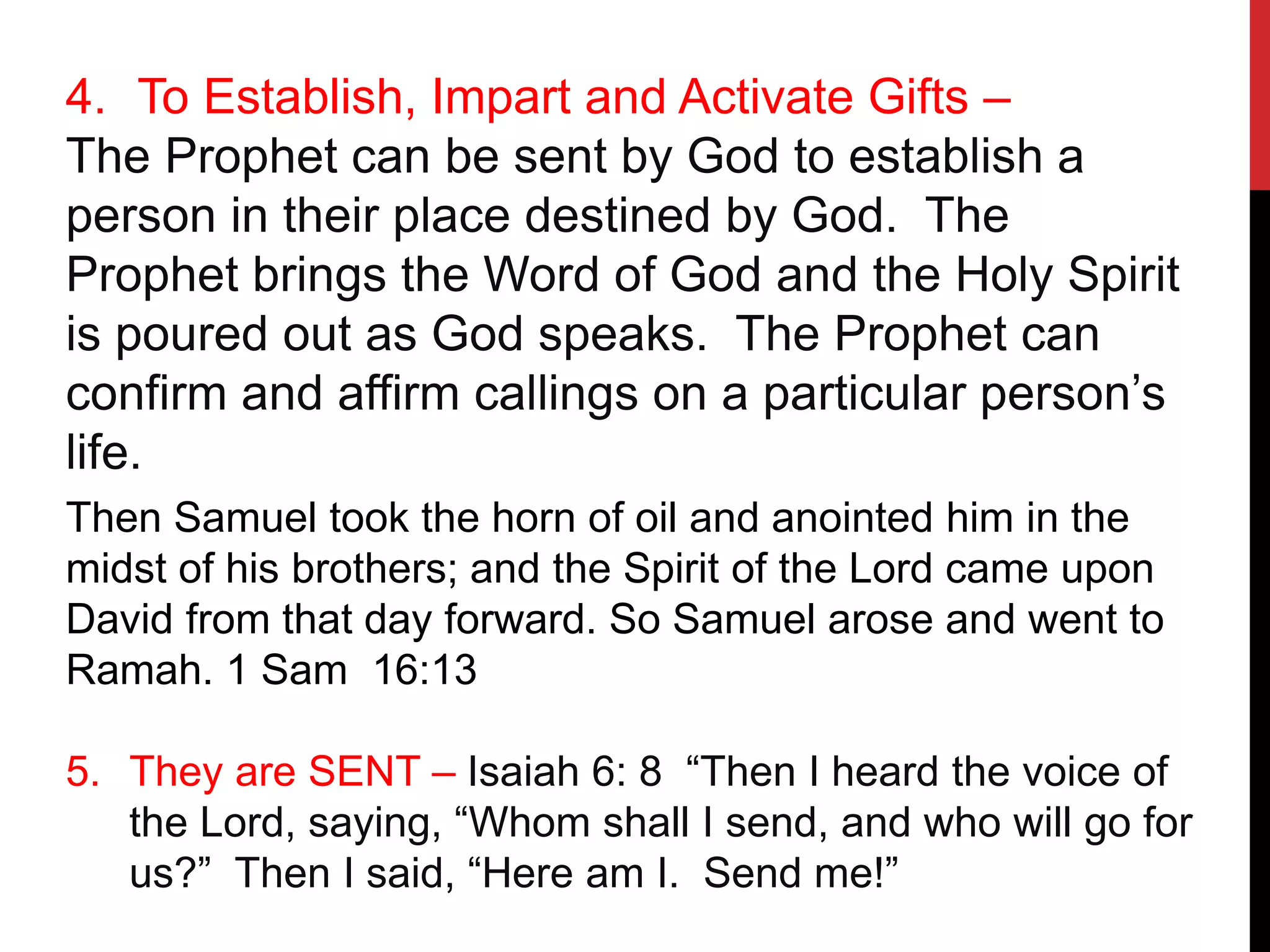 4. To Establish, Impart and Activate Gifts –
The Prophet can be sent by God to establish a
person in their place destined by God. The
Prophet brings the Word of God and the Holy Spirit
is poured out as God speaks. The Prophet can
confirm and affirm callings on a particular person’s
life.
Then Samuel took the horn of oil and anointed him in the
midst of his brothers; and the Spirit of the Lord came upon
David from that day forward. So Samuel arose and went to
Ramah. 1 Sam 16:13
5. They are SENT – Isaiah 6: 8 “Then I heard the voice of
the Lord, saying, “Whom shall I send, and who will go for
us?” Then I said, “Here am I. Send me!”
 