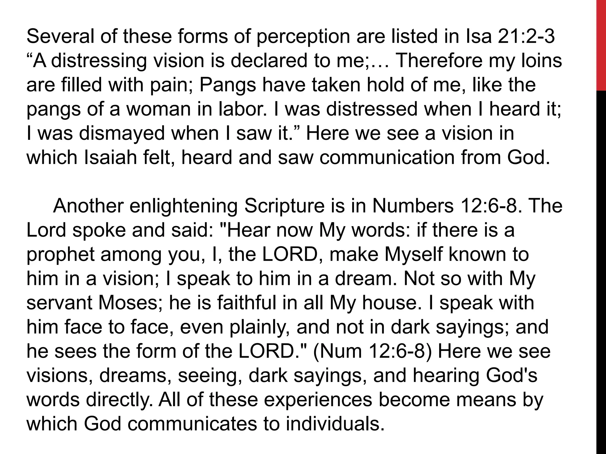 Several of these forms of perception are listed in Isa 21:2-3
“A distressing vision is declared to me;… Therefore my loins
are filled with pain; Pangs have taken hold of me, like the
pangs of a woman in labor. I was distressed when I heard it;
I was dismayed when I saw it.” Here we see a vision in
which Isaiah felt, heard and saw communication from God.
Another enlightening Scripture is in Numbers 12:6-8. The
Lord spoke and said: "Hear now My words: if there is a
prophet among you, I, the LORD, make Myself known to
him in a vision; I speak to him in a dream. Not so with My
servant Moses; he is faithful in all My house. I speak with
him face to face, even plainly, and not in dark sayings; and
he sees the form of the LORD." (Num 12:6-8) Here we see
visions, dreams, seeing, dark sayings, and hearing God's
words directly. All of these experiences become means by
which God communicates to individuals.
 