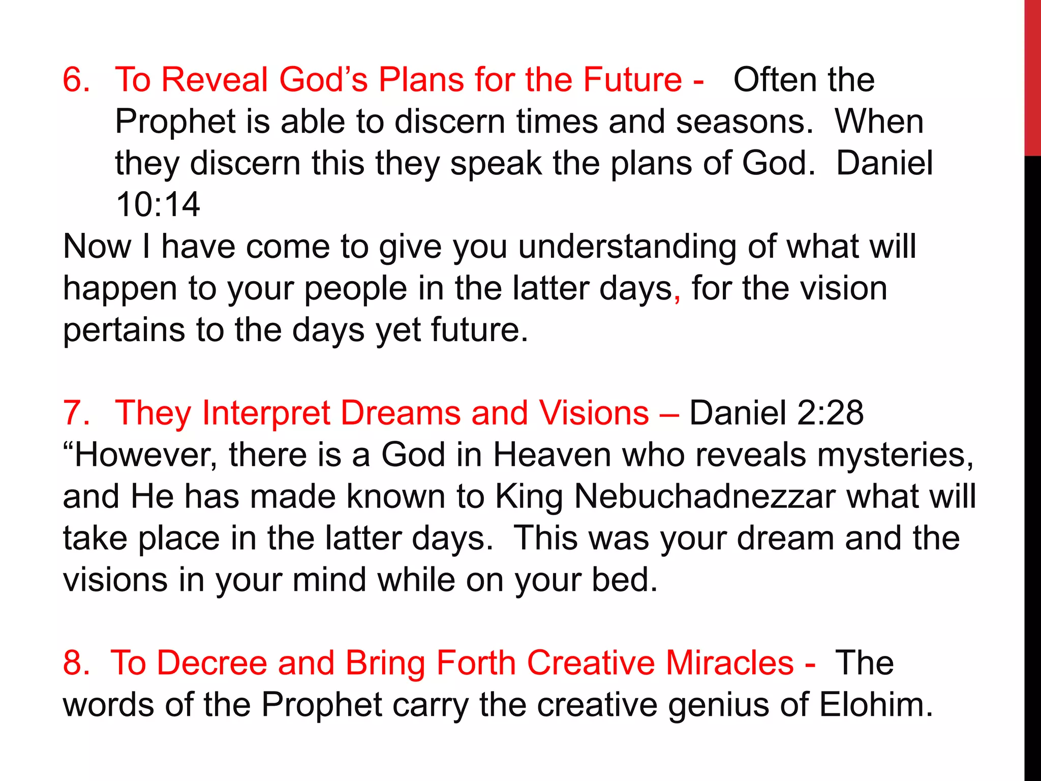 6. To Reveal God’s Plans for the Future - Often the
Prophet is able to discern times and seasons. When
they discern this they speak the plans of God. Daniel
10:14
Now I have come to give you understanding of what will
happen to your people in the latter days, for the vision
pertains to the days yet future.
7. They Interpret Dreams and Visions – Daniel 2:28
“However, there is a God in Heaven who reveals mysteries,
and He has made known to King Nebuchadnezzar what will
take place in the latter days. This was your dream and the
visions in your mind while on your bed.
8. To Decree and Bring Forth Creative Miracles - The
words of the Prophet carry the creative genius of Elohim.
 