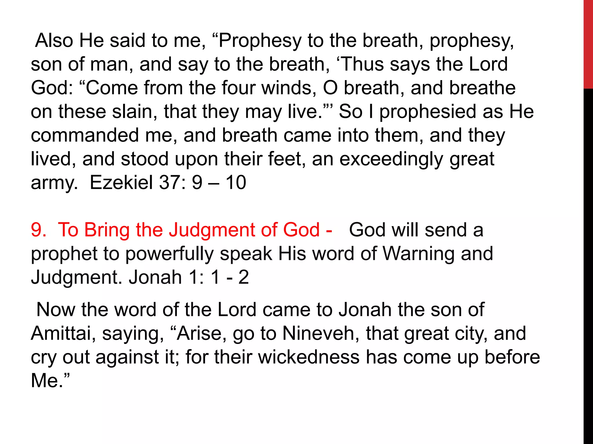 Also He said to me, “Prophesy to the breath, prophesy,
son of man, and say to the breath, ‘Thus says the Lord
God: “Come from the four winds, O breath, and breathe
on these slain, that they may live.”’ So I prophesied as He
commanded me, and breath came into them, and they
lived, and stood upon their feet, an exceedingly great
army. Ezekiel 37: 9 – 10
9. To Bring the Judgment of God - God will send a
prophet to powerfully speak His word of Warning and
Judgment. Jonah 1: 1 - 2
Now the word of the Lord came to Jonah the son of
Amittai, saying, “Arise, go to Nineveh, that great city, and
cry out against it; for their wickedness has come up before
Me.”
 