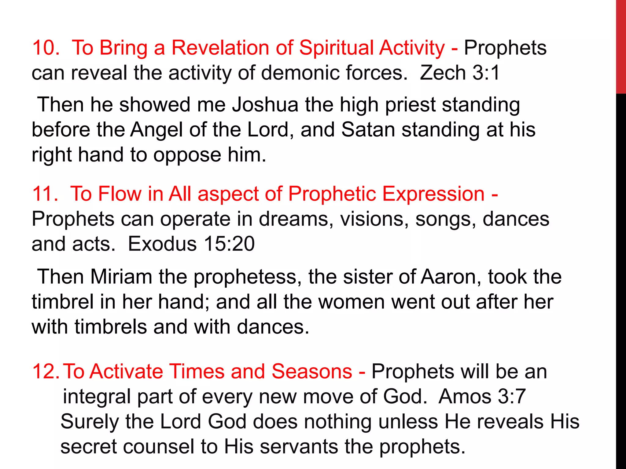 10. To Bring a Revelation of Spiritual Activity - Prophets
can reveal the activity of demonic forces. Zech 3:1
Then he showed me Joshua the high priest standing
before the Angel of the Lord, and Satan standing at his
right hand to oppose him.
11. To Flow in All aspect of Prophetic Expression -
Prophets can operate in dreams, visions, songs, dances
and acts. Exodus 15:20
Then Miriam the prophetess, the sister of Aaron, took the
timbrel in her hand; and all the women went out after her
with timbrels and with dances.
12.To Activate Times and Seasons - Prophets will be an
integral part of every new move of God. Amos 3:7
Surely the Lord God does nothing unless He reveals His
secret counsel to His servants the prophets.
 