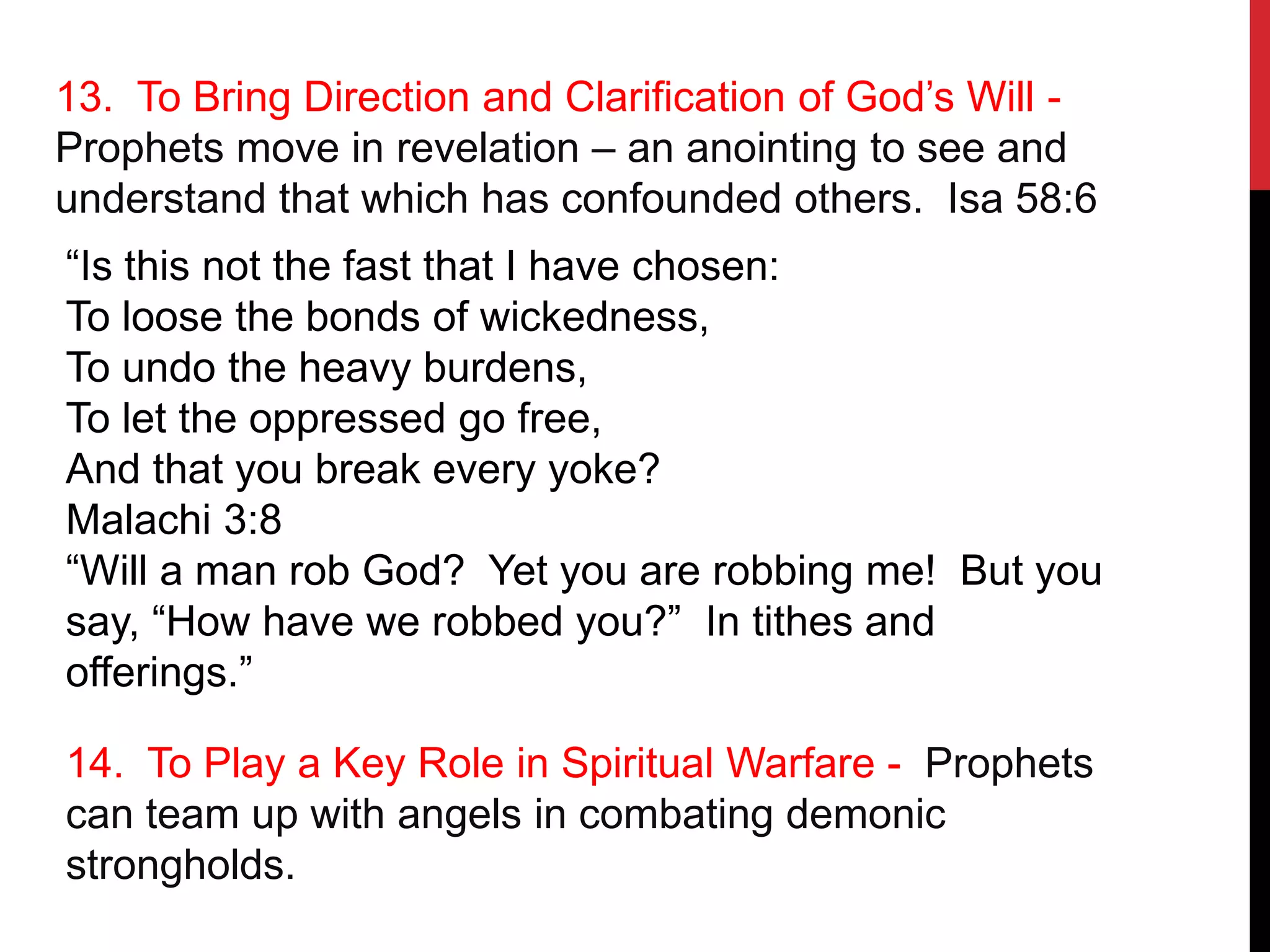 13. To Bring Direction and Clarification of God’s Will -
Prophets move in revelation – an anointing to see and
understand that which has confounded others. Isa 58:6
“Is this not the fast that I have chosen:
To loose the bonds of wickedness,
To undo the heavy burdens,
To let the oppressed go free,
And that you break every yoke?
Malachi 3:8
“Will a man rob God? Yet you are robbing me! But you
say, “How have we robbed you?” In tithes and
offerings.”
14. To Play a Key Role in Spiritual Warfare - Prophets
can team up with angels in combating demonic
strongholds.
 