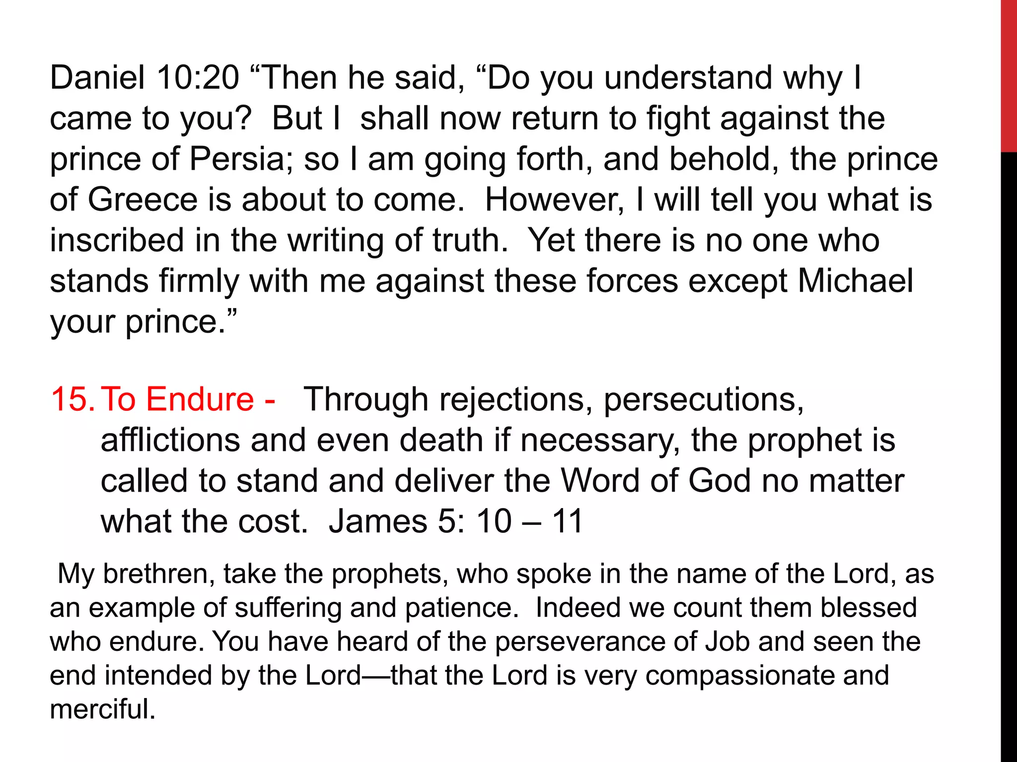 Daniel 10:20 “Then he said, “Do you understand why I
came to you? But I shall now return to fight against the
prince of Persia; so I am going forth, and behold, the prince
of Greece is about to come. However, I will tell you what is
inscribed in the writing of truth. Yet there is no one who
stands firmly with me against these forces except Michael
your prince.”
15.To Endure - Through rejections, persecutions,
afflictions and even death if necessary, the prophet is
called to stand and deliver the Word of God no matter
what the cost. James 5: 10 – 11
My brethren, take the prophets, who spoke in the name of the Lord, as
an example of suffering and patience. Indeed we count them blessed
who endure. You have heard of the perseverance of Job and seen the
end intended by the Lord—that the Lord is very compassionate and
merciful.
 