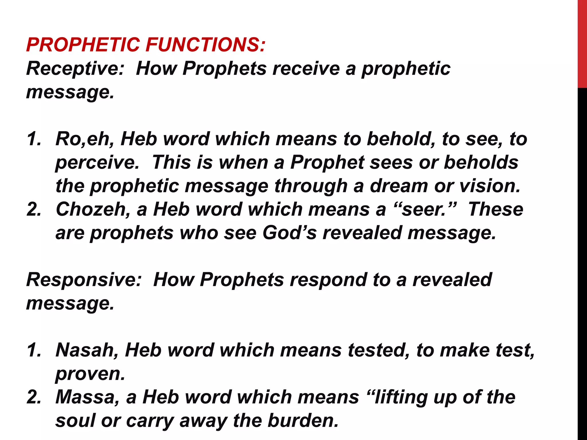 PROPHETIC FUNCTIONS:
Receptive: How Prophets receive a prophetic
message.
1. Ro,eh, Heb word which means to behold, to see, to
perceive. This is when a Prophet sees or beholds
the prophetic message through a dream or vision.
2. Chozeh, a Heb word which means a “seer.” These
are prophets who see God’s revealed message.
Responsive: How Prophets respond to a revealed
message.
1. Nasah, Heb word which means tested, to make test,
proven.
2. Massa, a Heb word which means “lifting up of the
soul or carry away the burden.
 