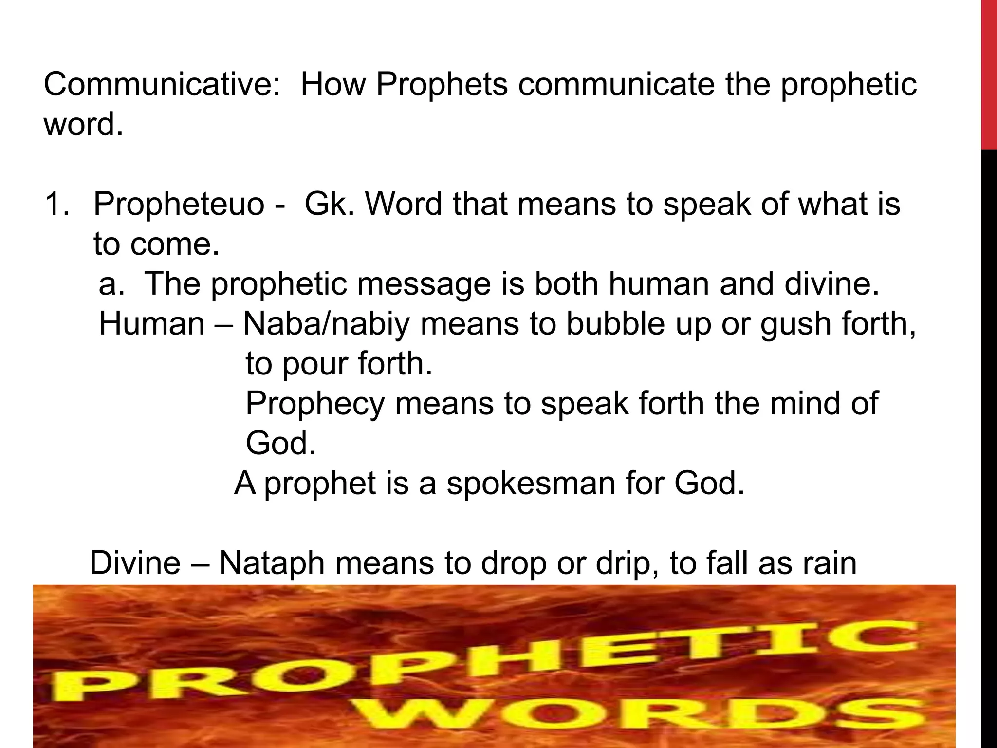 Communicative: How Prophets communicate the prophetic
word.
1. Propheteuo - Gk. Word that means to speak of what is
to come.
a. The prophetic message is both human and divine.
Human – Naba/nabiy means to bubble up or gush forth,
to pour forth.
Prophecy means to speak forth the mind of
God.
A prophet is a spokesman for God.
Divine – Nataph means to drop or drip, to fall as rain
 