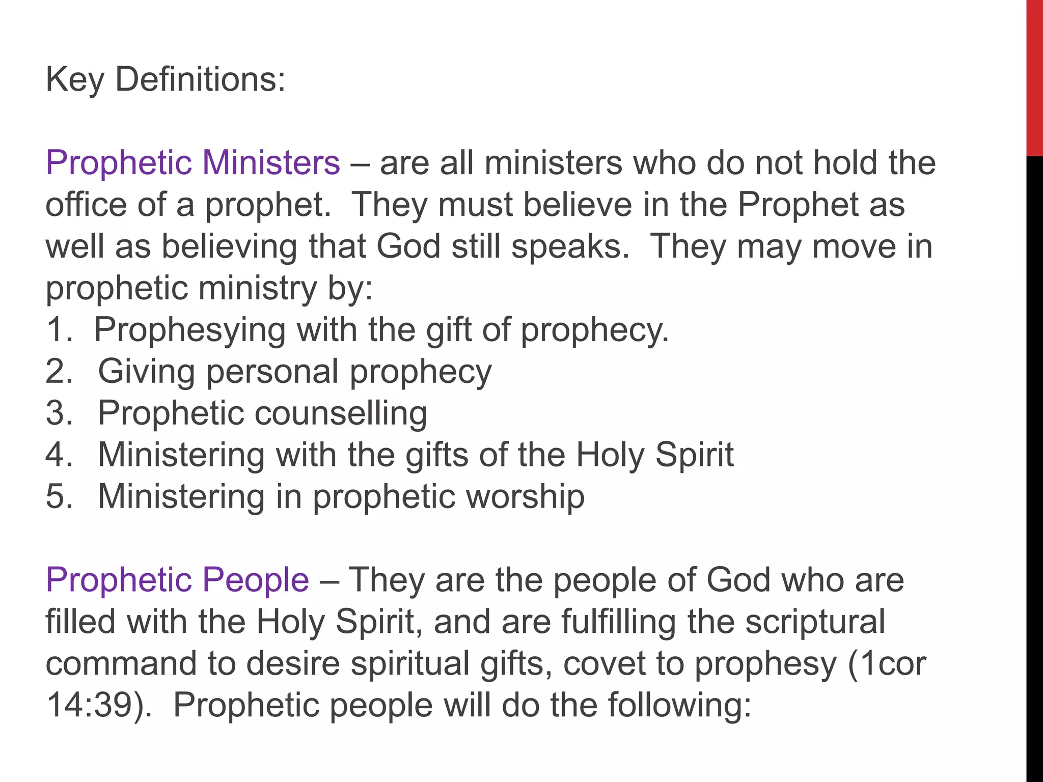 Key Definitions:
Prophetic Ministers – are all ministers who do not hold the
office of a prophet. They must believe in the Prophet as
well as believing that God still speaks. They may move in
prophetic ministry by:
1. Prophesying with the gift of prophecy.
2. Giving personal prophecy
3. Prophetic counselling
4. Ministering with the gifts of the Holy Spirit
5. Ministering in prophetic worship
Prophetic People – They are the people of God who are
filled with the Holy Spirit, and are fulfilling the scriptural
command to desire spiritual gifts, covet to prophesy (1cor
14:39). Prophetic people will do the following:
 