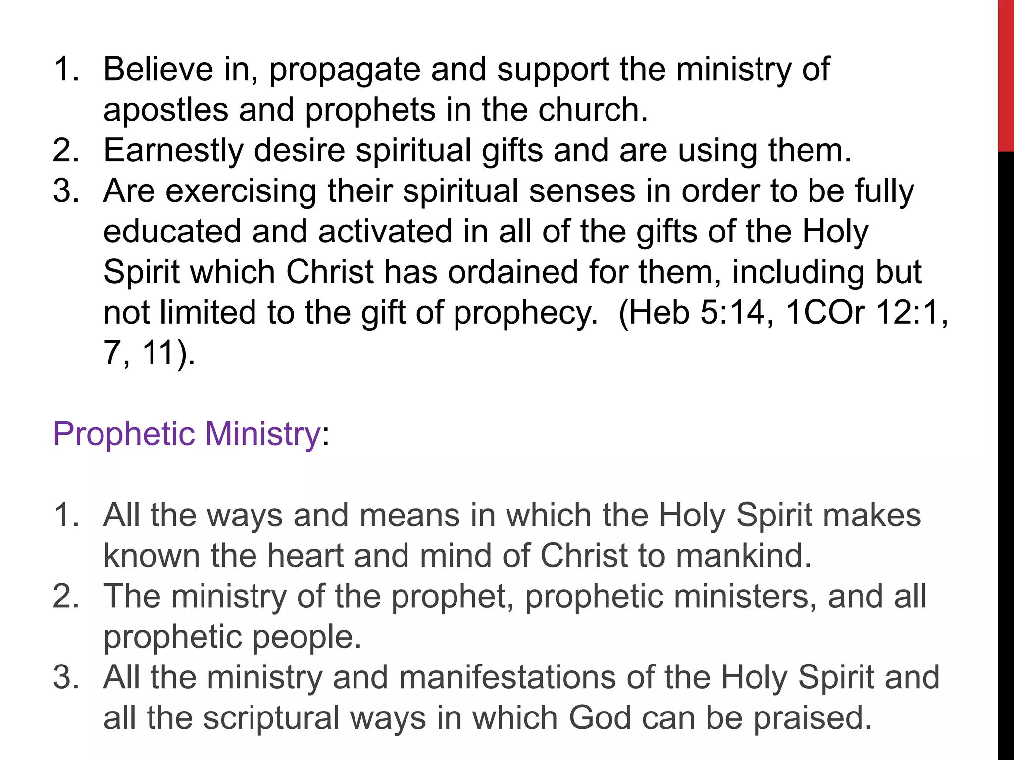 1. Believe in, propagate and support the ministry of
apostles and prophets in the church.
2. Earnestly desire spiritual gifts and are using them.
3. Are exercising their spiritual senses in order to be fully
educated and activated in all of the gifts of the Holy
Spirit which Christ has ordained for them, including but
not limited to the gift of prophecy. (Heb 5:14, 1COr 12:1,
7, 11).
Prophetic Ministry:
1. All the ways and means in which the Holy Spirit makes
known the heart and mind of Christ to mankind.
2. The ministry of the prophet, prophetic ministers, and all
prophetic people.
3. All the ministry and manifestations of the Holy Spirit and
all the scriptural ways in which God can be praised.
 