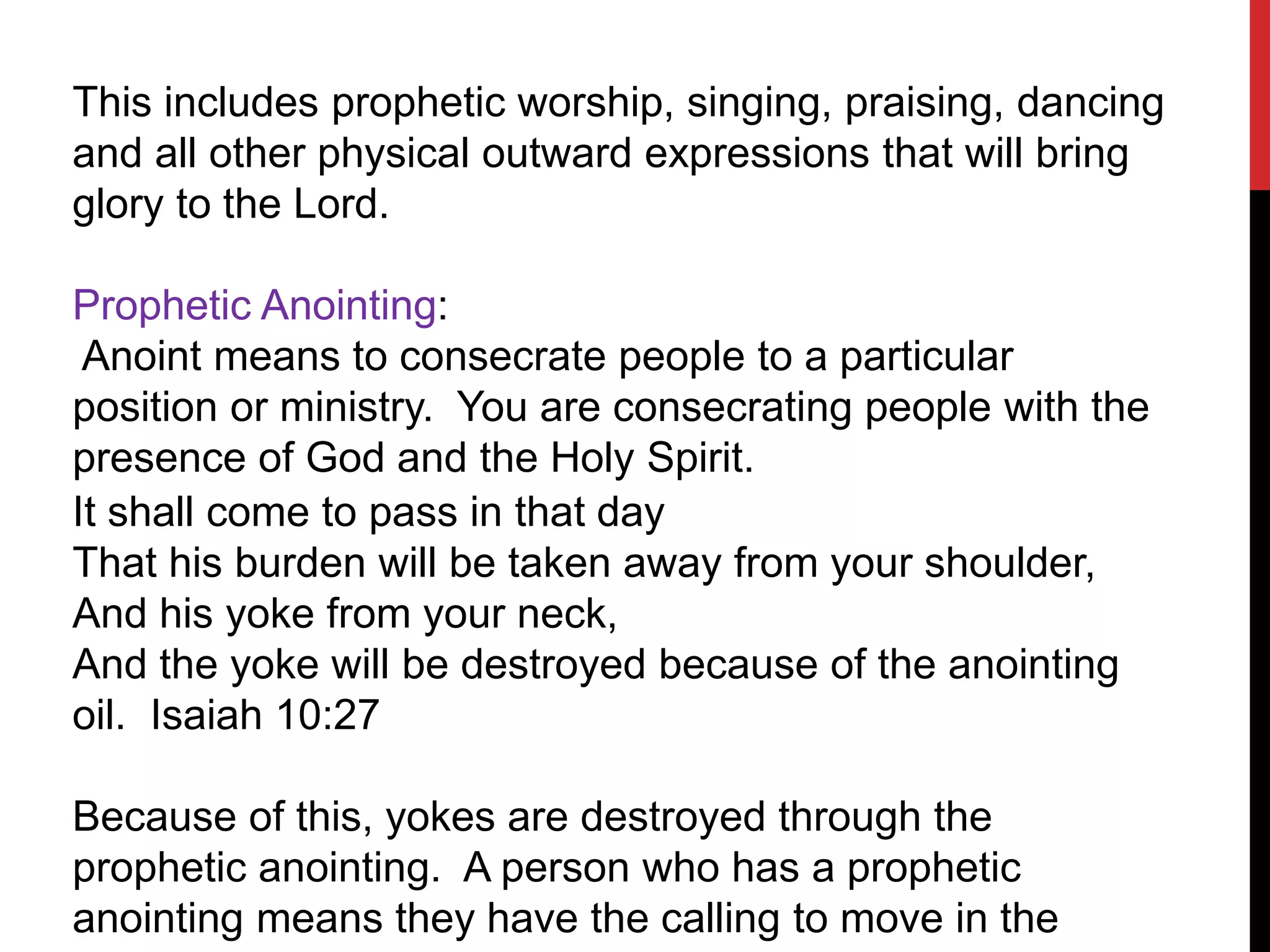 This includes prophetic worship, singing, praising, dancing
and all other physical outward expressions that will bring
glory to the Lord.
Prophetic Anointing:
Anoint means to consecrate people to a particular
position or ministry. You are consecrating people with the
presence of God and the Holy Spirit.
It shall come to pass in that day
That his burden will be taken away from your shoulder,
And his yoke from your neck,
And the yoke will be destroyed because of the anointing
oil. Isaiah 10:27
Because of this, yokes are destroyed through the
prophetic anointing. A person who has a prophetic
anointing means they have the calling to move in the
 