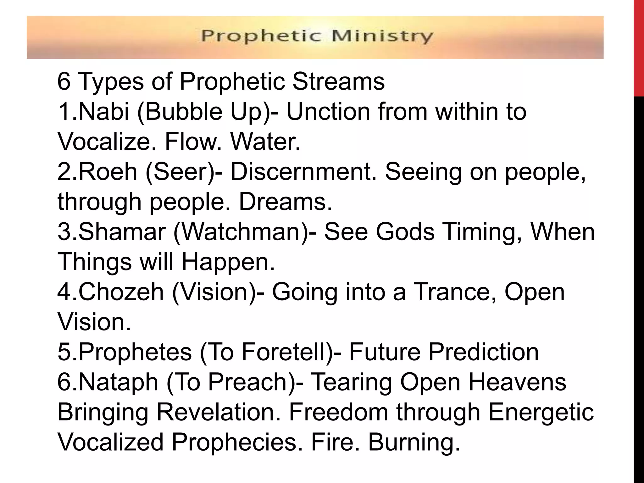 6 Types of Prophetic Streams
1.Nabi (Bubble Up)- Unction from within to
Vocalize. Flow. Water.
2.Roeh (Seer)- Discernment. Seeing on people,
through people. Dreams.
3.Shamar (Watchman)- See Gods Timing, When
Things will Happen.
4.Chozeh (Vision)- Going into a Trance, Open
Vision.
5.Prophetes (To Foretell)- Future Prediction
6.Nataph (To Preach)- Tearing Open Heavens
Bringing Revelation. Freedom through Energetic
Vocalized Prophecies. Fire. Burning.
 