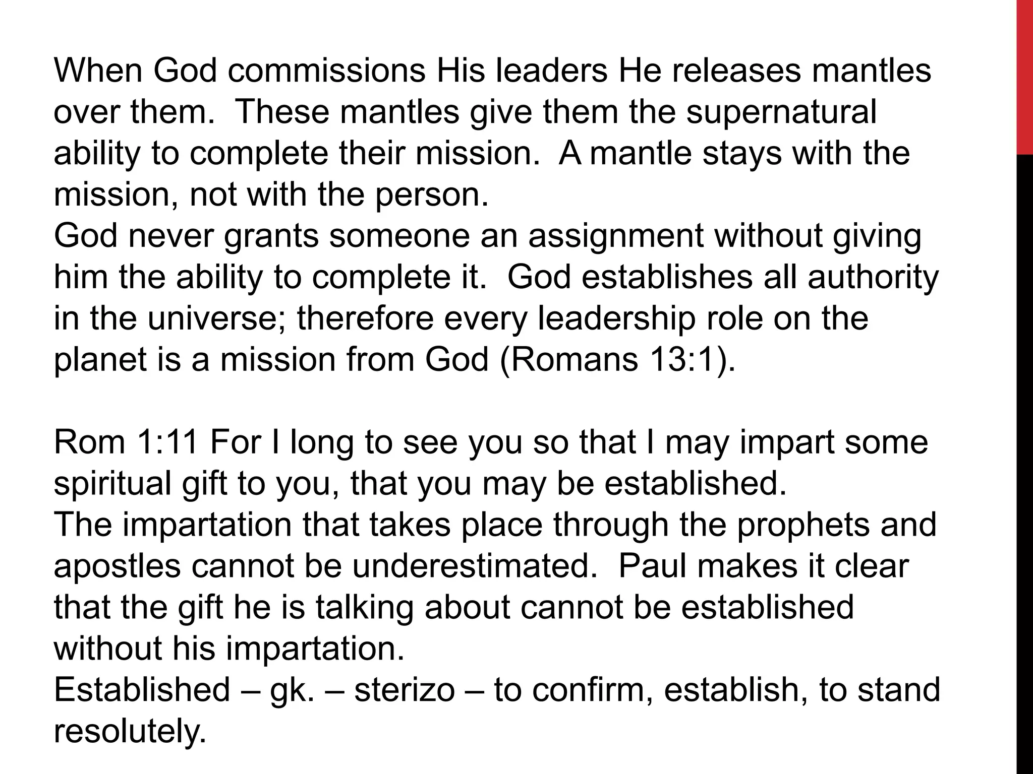 When God commissions His leaders He releases mantles
over them. These mantles give them the supernatural
ability to complete their mission. A mantle stays with the
mission, not with the person.
God never grants someone an assignment without giving
him the ability to complete it. God establishes all authority
in the universe; therefore every leadership role on the
planet is a mission from God (Romans 13:1).
Rom 1:11 For I long to see you so that I may impart some
spiritual gift to you, that you may be established.
The impartation that takes place through the prophets and
apostles cannot be underestimated. Paul makes it clear
that the gift he is talking about cannot be established
without his impartation.
Established – gk. – sterizo – to confirm, establish, to stand
resolutely.
 