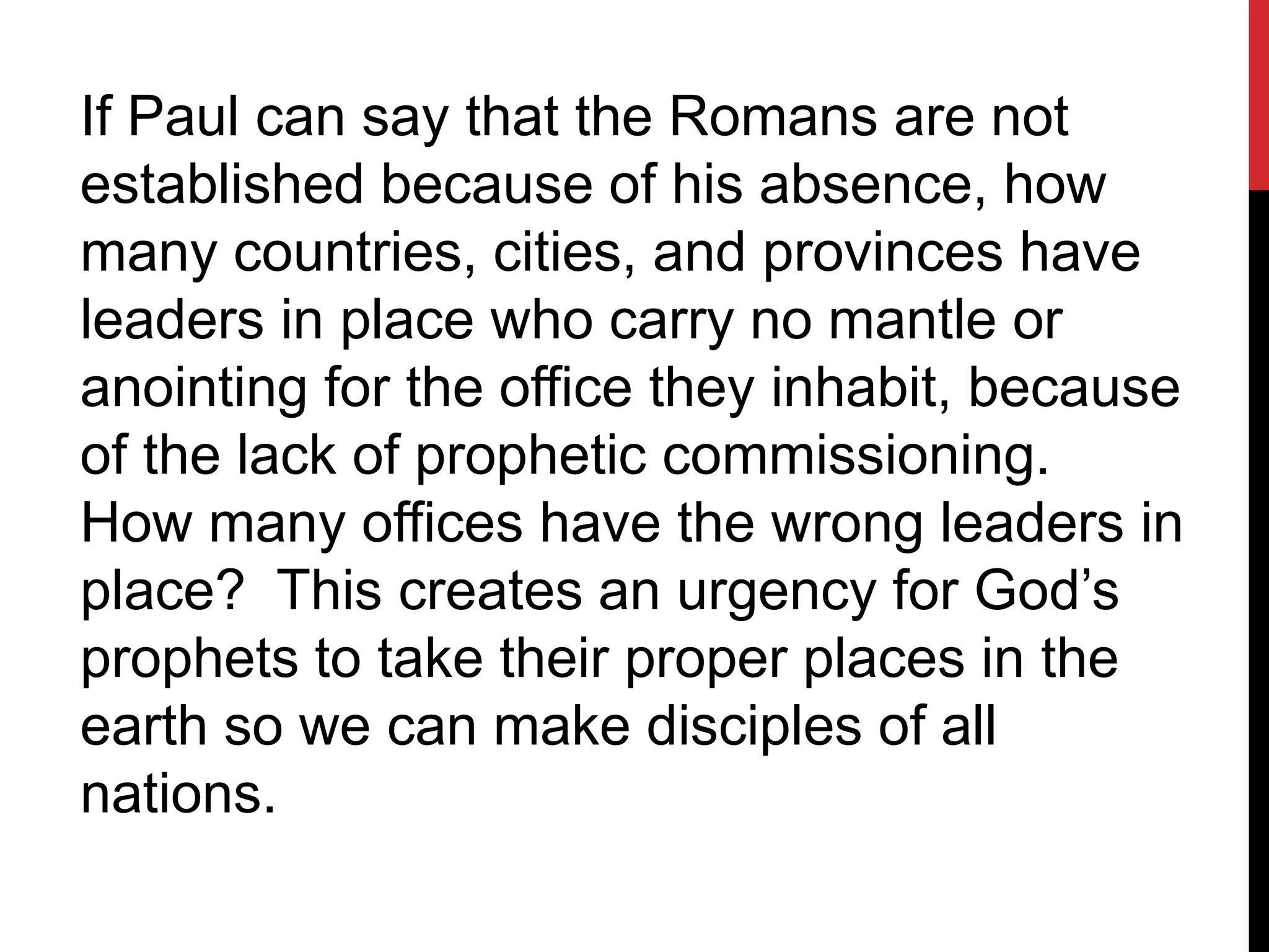 If Paul can say that the Romans are not
established because of his absence, how
many countries, cities, and provinces have
leaders in place who carry no mantle or
anointing for the office they inhabit, because
of the lack of prophetic commissioning.
How many offices have the wrong leaders in
place? This creates an urgency for God’s
prophets to take their proper places in the
earth so we can make disciples of all
nations.
 