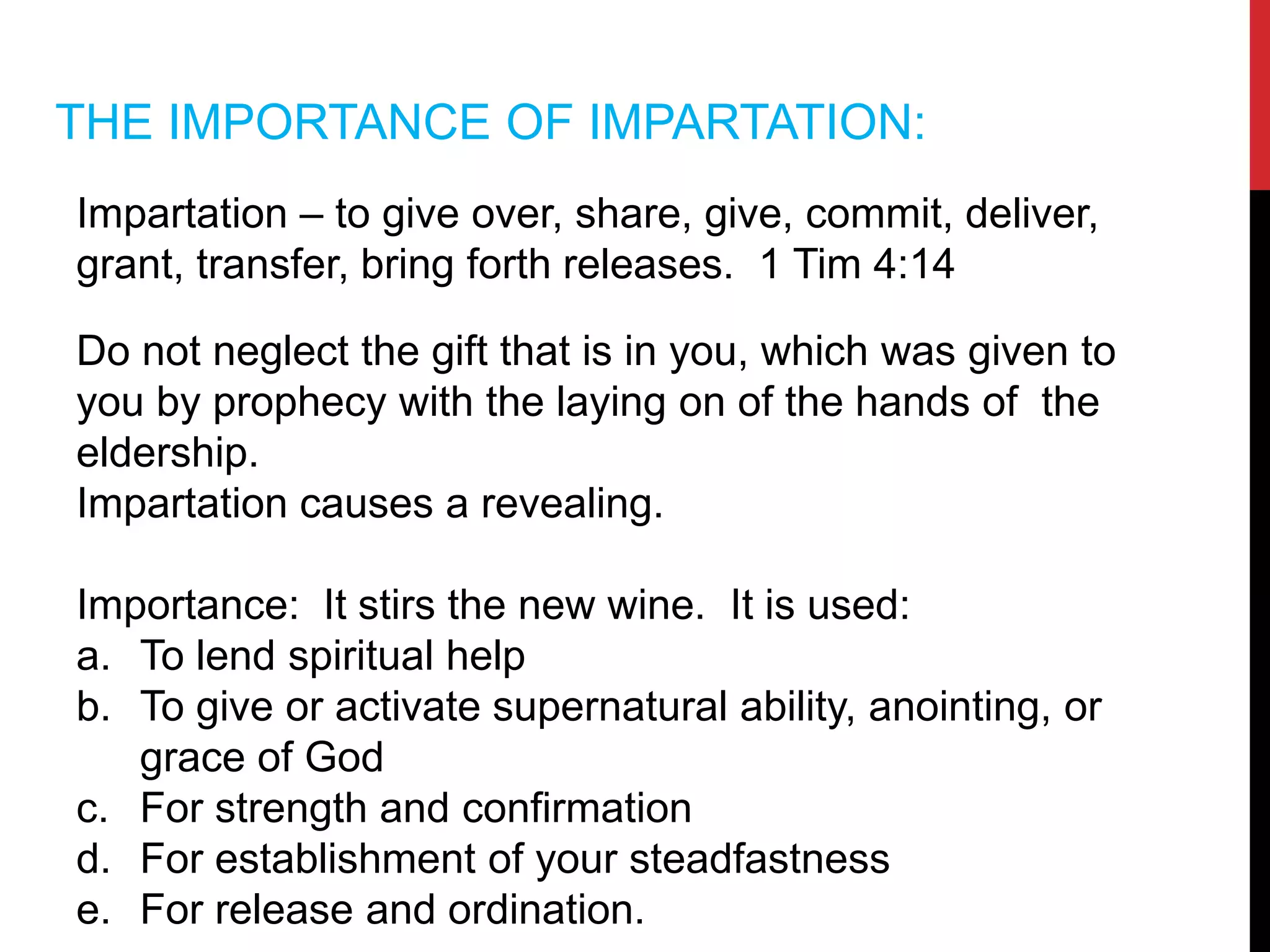THE IMPORTANCE OF IMPARTATION:
Impartation – to give over, share, give, commit, deliver,
grant, transfer, bring forth releases. 1 Tim 4:14
Do not neglect the gift that is in you, which was given to
you by prophecy with the laying on of the hands of the
eldership.
Impartation causes a revealing.
Importance: It stirs the new wine. It is used:
a. To lend spiritual help
b. To give or activate supernatural ability, anointing, or
grace of God
c. For strength and confirmation
d. For establishment of your steadfastness
e. For release and ordination.
 