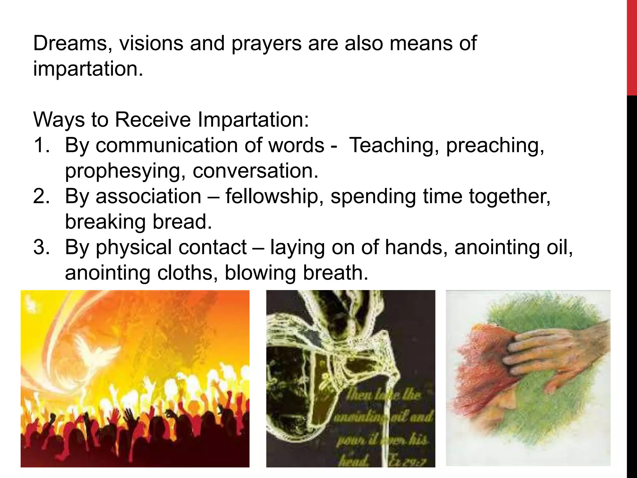 Dreams, visions and prayers are also means of
impartation.
Ways to Receive Impartation:
1. By communication of words - Teaching, preaching,
prophesying, conversation.
2. By association – fellowship, spending time together,
breaking bread.
3. By physical contact – laying on of hands, anointing oil,
anointing cloths, blowing breath.
 
