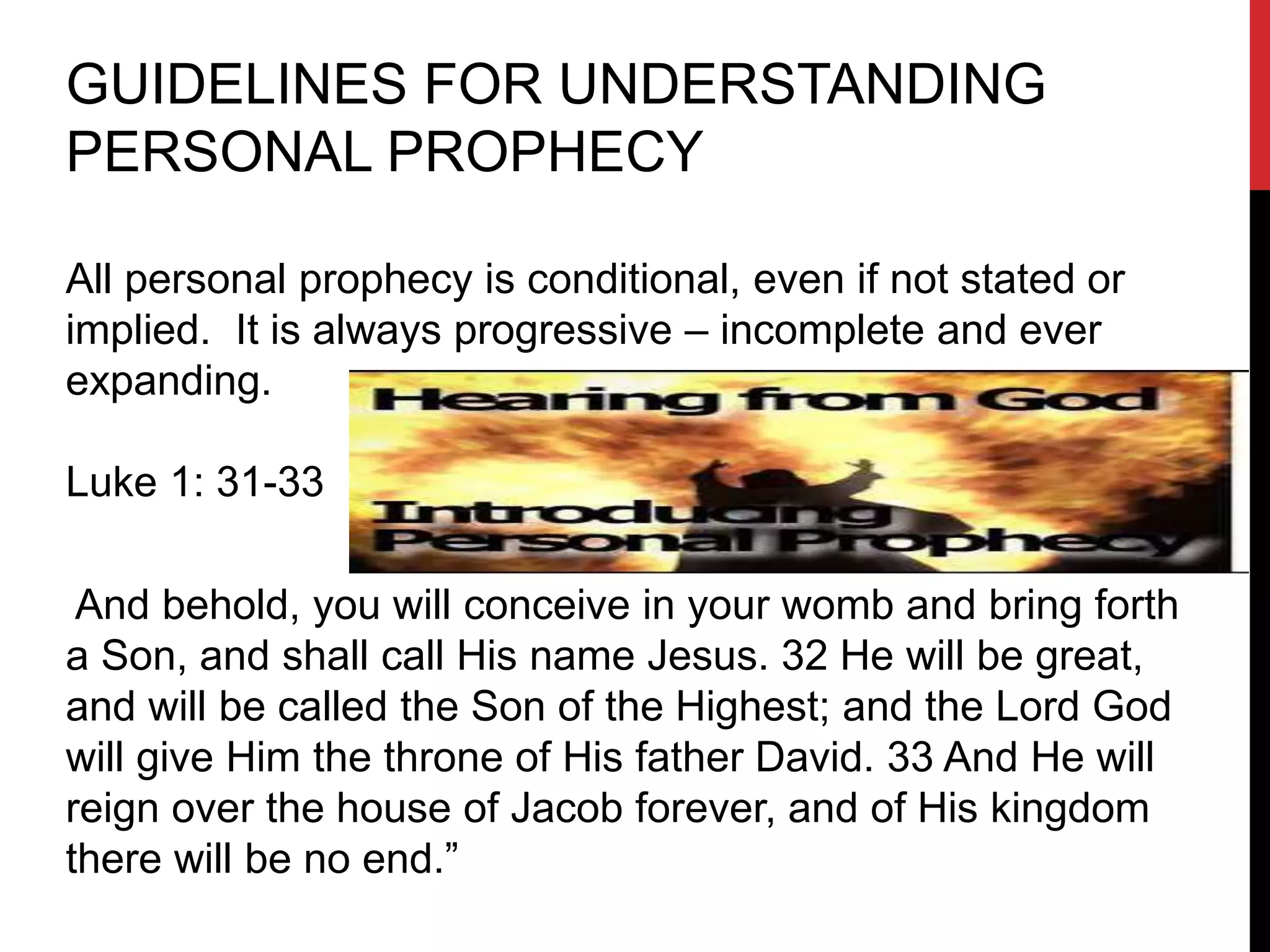 GUIDELINES FOR UNDERSTANDING
PERSONAL PROPHECY
All personal prophecy is conditional, even if not stated or
implied. It is always progressive – incomplete and ever
expanding.
Luke 1: 31-33
And behold, you will conceive in your womb and bring forth
a Son, and shall call His name Jesus. 32 He will be great,
and will be called the Son of the Highest; and the Lord God
will give Him the throne of His father David. 33 And He will
reign over the house of Jacob forever, and of His kingdom
there will be no end.”
 