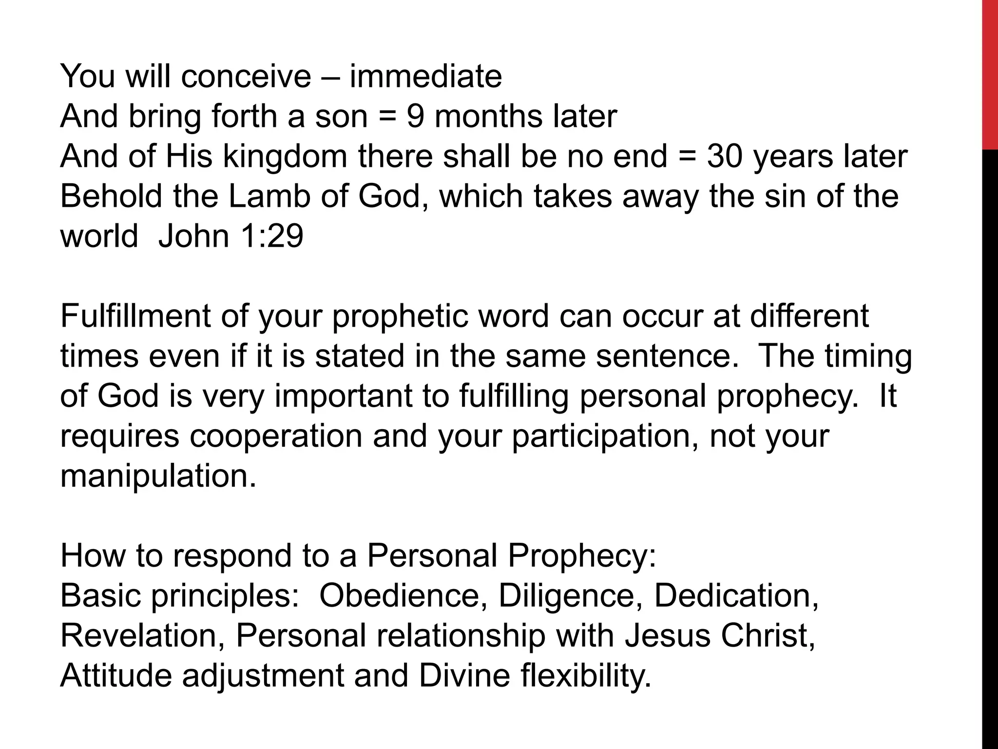 You will conceive – immediate
And bring forth a son = 9 months later
And of His kingdom there shall be no end = 30 years later
Behold the Lamb of God, which takes away the sin of the
world John 1:29
Fulfillment of your prophetic word can occur at different
times even if it is stated in the same sentence. The timing
of God is very important to fulfilling personal prophecy. It
requires cooperation and your participation, not your
manipulation.
How to respond to a Personal Prophecy:
Basic principles: Obedience, Diligence, Dedication,
Revelation, Personal relationship with Jesus Christ,
Attitude adjustment and Divine flexibility.
 