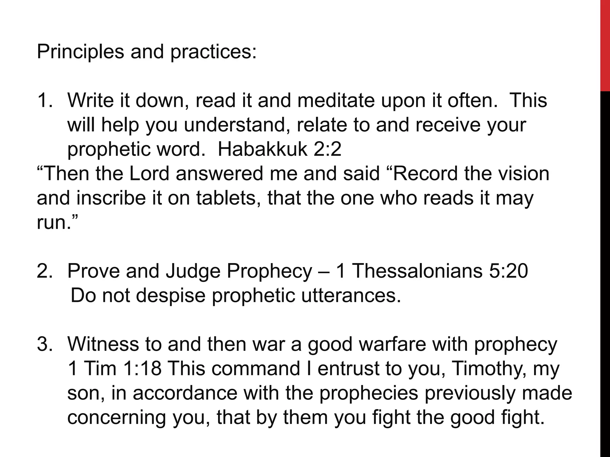 Principles and practices:
1. Write it down, read it and meditate upon it often. This
will help you understand, relate to and receive your
prophetic word. Habakkuk 2:2
“Then the Lord answered me and said “Record the vision
and inscribe it on tablets, that the one who reads it may
run.”
2. Prove and Judge Prophecy – 1 Thessalonians 5:20
Do not despise prophetic utterances.
3. Witness to and then war a good warfare with prophecy
1 Tim 1:18 This command I entrust to you, Timothy, my
son, in accordance with the prophecies previously made
concerning you, that by them you fight the good fight.
 
