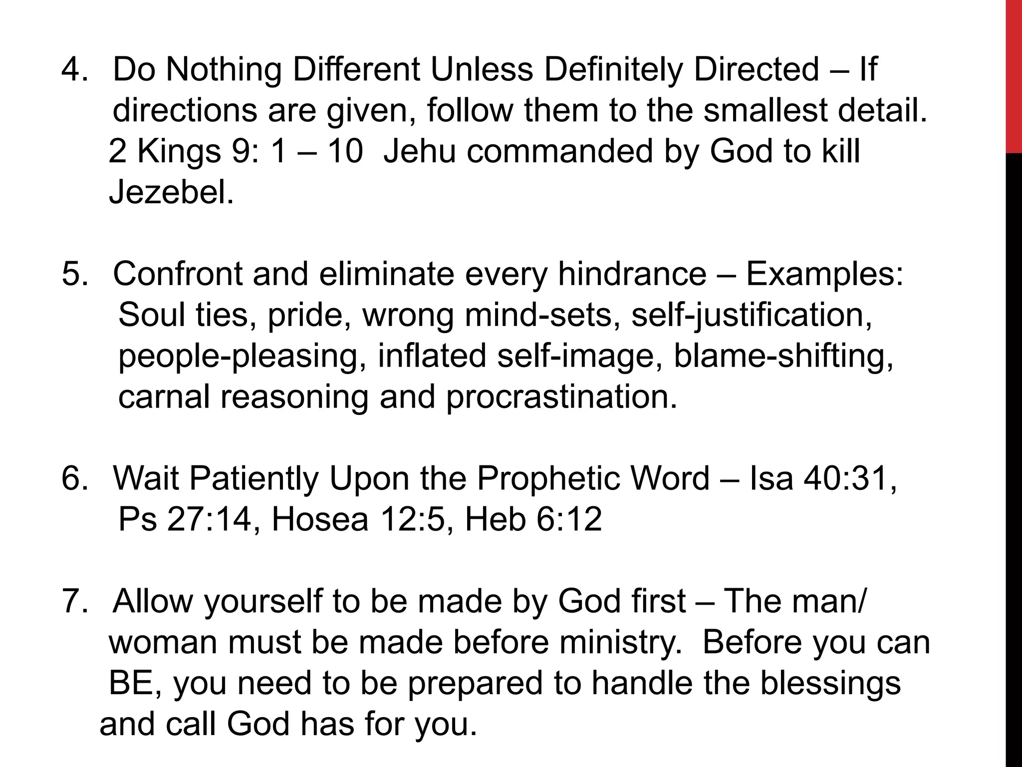 4. Do Nothing Different Unless Definitely Directed – If
directions are given, follow them to the smallest detail.
2 Kings 9: 1 – 10 Jehu commanded by God to kill
Jezebel.
5. Confront and eliminate every hindrance – Examples:
Soul ties, pride, wrong mind-sets, self-justification,
people-pleasing, inflated self-image, blame-shifting,
carnal reasoning and procrastination.
6. Wait Patiently Upon the Prophetic Word – Isa 40:31,
Ps 27:14, Hosea 12:5, Heb 6:12
7. Allow yourself to be made by God first – The man/
woman must be made before ministry. Before you can
BE, you need to be prepared to handle the blessings
and call God has for you.
 